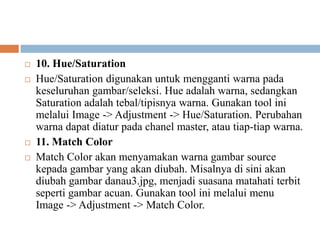    10. Hue/Saturation
   Hue/Saturation digunakan untuk mengganti warna pada
    keseluruhan gambar/seleksi. Hue adalah warna, sedangkan
    Saturation adalah tebal/tipisnya warna. Gunakan tool ini
    melalui Image -> Adjustment -> Hue/Saturation. Perubahan
    warna dapat diatur pada chanel master, atau tiap-tiap warna.
   11. Match Color
   Match Color akan menyamakan warna gambar source
    kepada gambar yang akan diubah. Misalnya di sini akan
    diubah gambar danau3.jpg, menjadi suasana matahati terbit
    seperti gambar acuan. Gunakan tool ini melalui menu
    Image -> Adjustment -> Match Color.
 