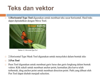 Teks dan vektor
   1.Horisontal Type Tool digunakan untuk membuat teks secar horisontal. Hasil teks
    dapat dipindahkan dengan Move Tool.




   2.Horisontal Type Mask Tool digunakan untuk menyeleksi dalam bentuk teks
   3.Pen Tool
   Peen Tool digunakan untuk membuat garis lurus dan garis lengkung dalam bentuk
    vektor. Klik sekali untuk membuat anchor point, kemudian jika kurva telah
    terbentuk, drag anchor point untuk membuat direction point. Path yang dibuat oleh
    Pen Tool dapat diubah menjadi selection.
 