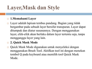 Layer,Mask dan Style
   1.Memahami Layer
   Layer adalah lapisan tembus pandang. Bagian yang tidak
    bergambar pada sebuah layer bersifat transparan. Layer dapat
    ditumpuk dan diatur susunannya. Dengan menggunakan
    layer, efek-efek akan berlaku dalam layer tertentu saja, tanpa
    mengganggu layer yang lain.
   2. Quick Mask Mode
   Quick Mask Mode digunakan untuk menyeleksi dengan
    menggunakan Brush Tool. Aktifkan tool ini dengan menekan
    tombol Q pada keyboard atau memilih tool Quick Mask
    Mode.
 