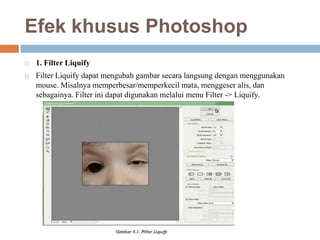 Efek khusus Photoshop
   1. Filter Liquify
   Filter Liquify dapat mengubah gambar secara langsung dengan menggunakan
    mouse. Misalnya memperbesar/memperkecil mata, menggeser alis, dan
    sebagainya. Filter ini dapat digunakan melalui menu Filter -> Liquify.
 