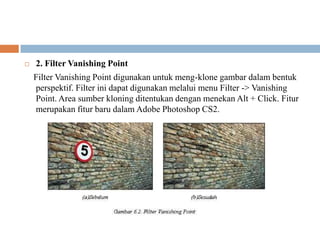    2. Filter Vanishing Point
    Filter Vanishing Point digunakan untuk meng-klone gambar dalam bentuk
    perspektif. Filter ini dapat digunakan melalui menu Filter -> Vanishing
    Point. Area sumber kloning ditentukan dengan menekan Alt + Click. Fitur
    merupakan fitur baru dalam Adobe Photoshop CS2.
 
