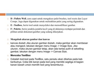    D : Pallete Well, cara cepat untuk mengakses palet brushes, tool resets dan Layer
    Comps. Juga dapat digunakan untuk meletakkan palet yang sering digunakan.
   E : Toolbox, berisi tool untuk menyeleksi dan memodifikasi gambar.
   F : Palette, berisi jendela-jendela kecil yang di dalamnya terdapat perintah dan
    pilihan untuk dokumen/gambar yang sedang dikerjakan.


   Mengubah ukuran gambar dan kanvas
   kanvas diubah Jika ukuran gambar diubah, maka gambar akan membesar
    atau mengecil, lakukan dengan menu Image -> Image Size. Jika
    ukuran, maka ukuran gambar tetap, akan ada kertas putih di sekeliling
    gambar, lakukan dengan menu Image -> Canvas Size.
   Mencoba ToolBox
   Cobalah tool-tool pada ToolBox, satu persatu akan dibahas pada bab
    berikutnya. Coba klik kanan pada tool yang memiliki segitiga di bagian
    kanan bawah untuk memilih tool yang tersembunyi.
 