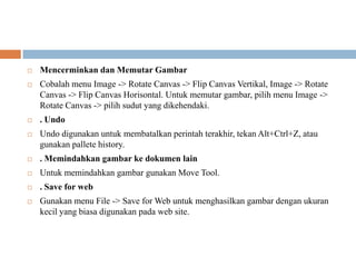    Mencerminkan dan Memutar Gambar
   Cobalah menu Image -> Rotate Canvas -> Flip Canvas Vertikal, Image -> Rotate
    Canvas -> Flip Canvas Horisontal. Untuk memutar gambar, pilih menu Image ->
    Rotate Canvas -> pilih sudut yang dikehendaki.
   . Undo
   Undo digunakan untuk membatalkan perintah terakhir, tekan Alt+Ctrl+Z, atau
    gunakan pallete history.
   . Memindahkan gambar ke dokumen lain
   Untuk memindahkan gambar gunakan Move Tool.
   . Save for web
   Gunakan menu File -> Save for Web untuk menghasilkan gambar dengan ukuran
    kecil yang biasa digunakan pada web site.
 