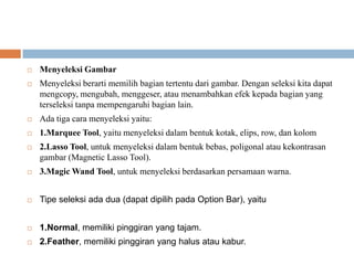    Menyeleksi Gambar
   Menyeleksi berarti memilih bagian tertentu dari gambar. Dengan seleksi kita dapat
    mengcopy, mengubah, menggeser, atau menambahkan efek kepada bagian yang
    terseleksi tanpa mempengaruhi bagian lain.
   Ada tiga cara menyeleksi yaitu:
   1.Marquee Tool, yaitu menyeleksi dalam bentuk kotak, elips, row, dan kolom
   2.Lasso Tool, untuk menyeleksi dalam bentuk bebas, poligonal atau kekontrasan
    gambar (Magnetic Lasso Tool).
   3.Magic Wand Tool, untuk menyeleksi berdasarkan persamaan warna.


   Tipe seleksi ada dua (dapat dipilih pada Option Bar), yaitu


   1.Normal, memiliki pinggiran yang tajam.
   2.Feather, memiliki pinggiran yang halus atau kabur.
 