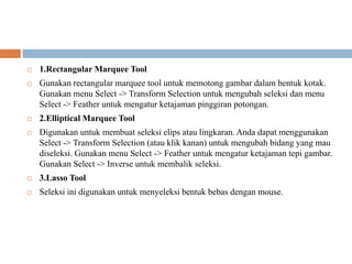    1.Rectangular Marquee Tool
   Gunakan rectangular marquee tool untuk memotong gambar dalam bentuk kotak.
    Gunakan menu Select -> Transform Selection untuk mengubah seleksi dan menu
    Select -> Feather untuk mengatur ketajaman pinggiran potongan.
   2.Elliptical Marquee Tool
   Digunakan untuk membuat seleksi elips atau lingkaran. Anda dapat menggunakan
    Select -> Transform Selection (atau klik kanan) untuk mengubah bidang yang mau
    diseleksi. Gunakan menu Select -> Feather untuk mengatur ketajaman tepi gambar.
    Gunakan Select -> Inverse untuk membalik seleksi.
   3.Lasso Tool
   Seleksi ini digunakan untuk menyeleksi bentuk bebas dengan mouse.
 