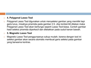    4. Polygonal Lasso Tool
   Polygonal Lasso Tool digunakan untuk menyeleksi gambar yang memiliki tepi
    garis lurus, misalnya piramida pada gambar 2.5. Jika tombol Alt ditekan maka
    Polygonal Lasso Tool akan berfungsi seperti Lasso Tool biasa. Contoh gambar
    hasil seleksi piramida diperkecil dan diletakkan pada sudut kanan bawah.
   5. Magnetic Lasso Tool
   Magnetic Lasso Tool penggunaanya cukup mudah, karena dengan tool ini
    seleksi gambar akan secara otomatis membuat garis seleksi pada gambar
    yang berwarna kontras.
 
