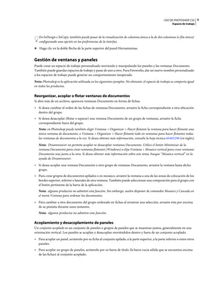 USO DE PHOTOSHOP CS5 5
                                                                                                           Espacio de trabajo



   En InDesign e InCopy, también puede pasar de la visualización de columna única a la de dos columnas (o fila única)
   configurando una opción en las preferencias de la interfaz.
❖ Haga clic en la doble flecha de la parte superior del panel Herramientas.


Gestión de ventanas y paneles
Puede crear un espacio de trabajo personalizado moviendo y manipulando los paneles y las ventanas Documento.
También puede guardar espacios de trabajo y pasar de uno a otro. Para Fireworks, dar un nuevo nombre personalizado
a los espacios de trabajo puede generar un comportamiento inesperado.
Nota: Photoshop es la aplicación utilizada en los siguientes ejemplos. No obstante, el espacio de trabajo se comporta igual
en todos los productos.

Reorganizar, acoplar o flotar ventanas de documentos
Si abre más de un archivo, aparecen ventanas Documento en forma de fichas.
• Si desea cambiar el orden de las fichas de ventanas Documento, arrastre la ficha correspondiente a otra ubicación
  dentro del grupo.
• Si desea desacoplar (flotar o separar) una ventana Documento de un grupo de ventanas, arrastre la ficha
  correspondiente fuera del grupo.
   Nota: en Photoshop puede también elegir Ventana > Organizar > Hacer flotante la ventana para hacer flotante una
   única ventana de documento, o Ventana > Organizar > Hacer flotante todo en ventanas para hacer flotantes todas
   las ventanas de documentos a la vez. Si desea obtener más información, consulte la hoja técnica kb405298 (en inglés).
   Nota: Dreamweaver no permite acoplar ni desacoplar ventanas Documento. Utilice el botón Minimizar de la
   ventana Documento para crear ventanas flotantes (Windows) o elija Ventana > Mosaico vertical para crear ventanas
   Documento una junto a la otra. Si desea obtener más información sobre este tema, busque “Mosaico vertical” en la
   ayuda de Dreamweaver.
• Si desea acoplar una ventana Documento a otro grupo de ventanas Documento, arrastre la ventana hasta dicho
  grupo.
• Para crear grupos de documentos apilados o en mosaico, arrastre la ventana a una de las zonas de colocación de los
  bordes superior, inferior o laterales de otra ventana. También puede seleccionar una composición para el grupo con
  el botón pertinente de la barra de la aplicación.
   Nota: algunos productos no admiten esta función. Sin embargo, suelen disponer de comandos Mosaico y Cascada en
   el menú Ventana para ordenar los documentos.
• Para cambiar a otro documento del grupo ordenado en fichas al arrastrar una selección, arrastre ésta por encima
  de su pestaña durante unos instantes.
   Nota: algunos productos no admiten esta función.

Acoplamiento y desacoplamiento de paneles
Un conjunto acoplado es un conjunto de paneles o grupos de paneles que se muestran juntos, generalmente en una
orientación vertical. Los paneles se acoplan y desacoplan moviéndolos dentro y fuera de un conjunto acoplado.
• Para acoplar un panel, arrástrelo por su ficha al conjunto apilado, a la parte superior, a la parte inferior o entre otros
  paneles.
• Para acoplar un grupo de paneles, arrástrelo por su barra de título (la barra vacía sólida que se encuentra encima
  de las fichas) al conjunto acoplado.
 