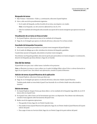 USO DE PHOTOSHOP CS5 101
                                                                                                     Fundamentos del color




Búsqueda de temas
1 Elija Ventana > Extensiones > Kuler y, a continuación, seleccione el panel Explorar.
2 Lleve a cabo uno de los procedimientos siguientes:
   • En el cuadro de búsqueda, escriba el nombre de un tema, una etiqueta o un creador.
      Nota: en las búsquedas, use sólo caracteres alfanuméricos (Aa-Zz, 0-9).
   • Filtre los resultados de la búsqueda seleccionando una opción de los menús emergentes que aparecen encima de
     ellos.

Visualización de un tema en línea en kuler
1 En el panel Explorar, seleccione un tema en los resultados de la búsqueda.
2 Haga clic en el triángulo que aparece a la derecha del tema y seleccione Ver en línea en kuler.


Guardado de búsquedas frecuentes
1 Seleccione la opción para personalizar en el primer menú emergente del panel Explorar.
2 En el cuadro de diálogo que se abre, introduzca los términos de búsqueda y guárdelos.
Cuando desee ejecutar la búsqueda, selecciónela en el primer menú emergente.
Para eliminar una búsqueda guardada, seleccione la opción para personalizar en el menú emergente. A continuación,
desactive las búsquedas que desea eliminar y haga clic en Guardar.


Uso de los temas
El panel Kuler sirve para crear o editar temas e incluirlos en los proyectos.
Nota: en Illustrator, los temas se crean y editan con el cuadro de diálogo Editar colores/Volver a colorear ilustración en
lugar de con el panel Crear. Para obtener más información, consulte la Ayuda de Illustrator.

Adición de temas al panel Muestras de la aplicación
1 En el panel Explorar, seleccione el tema que desee usar.
2 Haga clic en el triángulo que aparece a la derecha del tema y seleccione Añadir al panel Muestras.
   También puede añadir un tema desde el panel Crear haciendo clic en el botón Añadir tema seleccionado a
   muestras.

Edición de temas
1 En el panel Explorar, busque el tema que desee editar y, en los resultados de la búsqueda, haga doble clic en él. El
   tema se abre en el panel Crear.
2 En el panel Crear, edite el tema con las herramientas que tiene a su disposición. Para obtener más información,
   consulte el tema siguiente sobre herramientas del panel Crear.
3 Realice una de las siguientes operaciones:
   • Para guardar el tema, haga clic en el botón Guardar tema.
   • Para añadir el tema al panel Muestras de la aplicación, haga clic en el botón Añadir al panel Muestras de la parte
     inferior del panel.
   • Para cargar el tema en el servicio Kuler, haga clic en el botón Cargar de la parte inferior del panel.
 