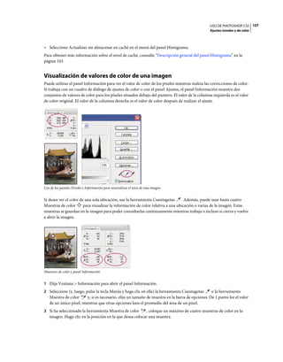 USO DE PHOTOSHOP CS5 107
                                                                                                  Ajustes tonales y de color



• Seleccione Actualizar sin almacenar en caché en el menú del panel Histograma.
Para obtener más información sobre el nivel de caché, consulte “Descripción general del panel Histograma” en la
página 103.


Visualización de valores de color de una imagen
Puede utilizar el panel Información para ver el valor de color de los píxeles mientras realiza las correcciones de color.
Si trabaja con un cuadro de diálogo de ajustes de color o con el panel Ajustes, el panel Información muestra dos
conjuntos de valores de color para los píxeles situados debajo del puntero. El valor de la columna izquierda es el valor
de color original. El valor de la columna derecha es el valor de color después de realizar el ajuste.




Uso de los paneles Niveles e Información para neutralizar el tono de una imagen


Si desea ver el color de una sola ubicación, use la herramienta Cuentagotas . Además, puede usar hasta cuatro
Muestras de color       para visualizar la información de color relativa a una ubicación o varias de la imagen. Estas
muestras se guardan en la imagen para poder consultarlas continuamente mientras trabaja o incluso si cierra y vuelve
a abrir la imagen.




Muestras de color y panel Información


1 Elija Ventana > Información para abrir el panel Información.
2 Seleccione (y, luego, pulse la tecla Mayús y haga clic en ella) la herramienta Cuentagotas     o la herramienta
   Muestra de color     y, si es necesario, elija un tamaño de muestra en la barra de opciones. De 1 punto lee el valor
   de un único píxel, mientras que otras opciones leen el promedio del área de un píxel.
3 Si ha seleccionado la herramienta Muestra de color      , coloque un máximo de cuatro muestras de color en la
   imagen. Haga clic en la posición en la que desea colocar una muestra.
 
