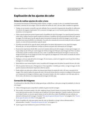 Última modificación 7/5/2010                                                                       USO DE PHOTOSHOP CS5 109
                                                                                                   Ajustes tonales y de color




Explicación de los ajustes de color
Antes de realizar ajustes de color y tono
Las potentes herramientas de Photoshop pueden mejorar, arreglar y corregir el color y la tonalidad (luminosidad,
oscuridad y contraste) de una imagen. Antes de realizar los ajustes de color y de tono, debe considerar lo siguiente:
• Trabaje con un monitor con perfil y que esté calibrado. Esto es esencial en la generación de perfiles, la calibración
  y la edición de imágenes importantes. De lo contrario, la imagen que ve en el monitor parece diferente en otros
  monitores o en la impresión.
• Utilice capas de ajuste para ajustar la gama tonal y el equilibrio de color de la imagen. Las capas de ajuste le permiten
  volver atrás y realizar sucesivos ajustes tonales sin eliminar ni modificar de forma permanente datos de la capa de
  la imagen. No olvide que el uso de capas de ajuste incrementa el tamaño de archivo de imagen y, por lo tanto,
  necesitará más memoria RAM en su ordenador. Si accede a los comandos de corrección tonal y de color en el panel
  Ajustes, se crean de forma automática capas de ajuste.
• Si prefiere prescindir de las capas de ajuste, puede aplicar los ajustes directamente en una capa de la imagen.
  Recuerde que, con este procedimiento, siempre se elimina una parte de la información de la imagen.
• En proyectos importantes donde debe conservar la máxima información de la imagen, es mejor que la imagen con
  la que trabaje sea de 16 bits por canal (imagen de 16 bits) en lugar de 8 bits por canal (imagen de 8 bits). Los datos
  se descartan cuando se realizan ajustes de tono y color. La pérdida de información de imagen es mayor en una
  imagen de 8 bits que en una imagen de 16 bits. Por lo general, las imágenes de 16 bits tienen un tamaño de archivo
  mayor que las imágenes de 8 bits.
• Duplique o cree una copia del archivo de imagen. De esta manera, conserva el original en caso de que desee utilizar
  la imagen en su estado original.
• Quite defectos como motas de polvo, taras y rascaduras de la imagen antes de realizar los ajustes de tono y de color.
• Abra los paneles Información o Histograma en Vista expandida. A medida que evalúa y corrige la imagen, los dos
  paneles muestran información importante sobre los ajustes.
• Puede realizar una selección o utilizar una máscara para limitar los ajustes de color o de tono a una parte de la
  imagen. Otro modo de aplicar los ajustes de color y de tono de forma selectiva consiste en configurar el documento
  con componentes de imagen en distintas capas. Los ajustes tonales y de color se aplican a una sola capa cada vez.
  Por lo tanto, sólo afectan a los componentes de la imagen de dicha capa.


Corrección de imágenes
A continuación se describe el flujo de trabajo general que se debe llevar a cabo para corregir la tonalidad y el color de
una imagen:
1 Utilice el histograma para comprobar la calidad y la gama tonal de la imagen.
2 Para acceder a los ajustes tonales y de color, asegúrese de que el panel Ajustes se encuentre abierto. Haga clic en el
   icono oportuno para acceder a los ajustes que se explican en los pasos siguientes. Cuando se aplican correcciones
   con el panel Ajustes, se crea una capa de ajuste, la cual no sólo ofrece mayor flexibilidad sino que, además, no
   elimina la información de la imagen. Consulte “Descripción general del panel Ajustes” en la página 110 y “Acerca
   de las capas de ajuste y de relleno” en la página 276.
3 Ajuste el equilibrio de color para quitar tintes de color no deseados o corregir colores sobresaturados o
   infrasaturados. Consulte “Comandos de ajuste de color” en la página 112.
4 Ajuste la gama tonal mediante los ajustes de Niveles o Curvas.
 