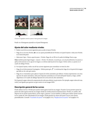 USO DE PHOTOSHOP CS5 118
                                                                                                      Ajustes tonales y de color




Al mover el regulador central se ajusta el valor gamma de la imagen


Puede ver el histograma ajustado en el panel Histograma.


Ajuste del color mediante niveles
1 Realice una de las acciones siguientes para acceder al ajuste Niveles:
• Haga clic en el icono Niveles            o en un ajuste preestablecido de Niveles en el panel Ajustes o seleccione Niveles
  en el menú del panel.
• Seleccione Capa > Nueva capa de ajuste > Niveles. Haga clic en OK en el cuadro de diálogo Nueva capa.
Nota: también puede elegir Imagen > Ajustes > Niveles. No obstante, recuerde que, con este procedimiento, los ajustes se
aplican directamente en la capa de la imagen y se elimina información de la imagen. Dichos valores se ajustan en el
cuadro de diálogo Niveles.
2 En el panel Ajustes, realice una de las acciones siguientes para neutralizar un tinte de color:
• Haga clic en la herramienta Cuentagotas - Definir punto gris           . A continuación, haga clic en la parte de la imagen
  que debe ser de color gris neutro.
• Haga clic en Automático para aplicar el ajuste de niveles automático por defecto. Si desea experimentar con otras
  opciones de ajuste automático, seleccione Opciones automáticas en el menú del panel Ajustes y, luego, cambie
  Algoritmos en el cuadro de diálogo Opciones de corrección de color automática.
Por lo general, asigne valores de componentes de color para obtener un gris neutro. Por ejemplo, asigne valores de rojo,
verde y azul iguales para generar un gris neutro en una imagen RGB.


Descripción general de las curvas
Puede utilizar Curvas o Niveles para ajustar toda la gama tonal de una imagen. El ajuste Curvas permite ajustar los
puntos de toda la gama tonal de una imagen (desde las sombras hasta las iluminaciones). Niveles, en cambio, sólo
dispone de tres ajustes (punto blanco, punto negro y gamma). Curvas también se utiliza para realizar ajustes exactos
en los canales de color individuales de una imagen. Puede guardar los valores del ajuste Curvas como ajustes
preestablecidos. Consulte “Guardado de ajustes” en la página 114 y “Reaplicación de ajustes” en la página 114.
 