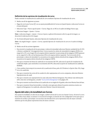 USO DE PHOTOSHOP CS5 120
                                                                                                Ajustes tonales y de color




Definición de las opciones de visualización de curva
Puede controlar la visualización de cuadrícula de curva mediante Opciones de visualización de curva.
1 Realice una de las siguientes acciones:
• Haga clic en el icono Curvas      o en un ajuste preestablecido de Curvas en el panel Ajustes o seleccione Curvas en
  el menú del panel.
• Seleccione Capa > Nueva capa de ajuste > Curvas. Haga clic en OK en el cuadro de diálogo Nueva capa.
• Seleccione Imagen > Ajustes > Curvas.
Nota: si selecciona Imagen > Ajustes > Curvas el ajuste se aplicará directamente sobre la capa de la imagen y se
descartará la información de la imagen.
2 En el menú del panel Ajustes, seleccione Opciones de visualización de curva.
Nota: si ha elegido Imagen > Ajustes > Curvas, expanda Opciones de visualización de curva en el cuadro de diálogo
Curvas.
3 Realice una de las acciones siguientes:
• Para invertir la visualización de los porcentajes y valores de intensidad, seleccione Mostrar cantidad de luz (0-255)
  o Mostrar cantidad de: % de pigmento/tinta. Curvas muestra los valores de intensidad de imágenes RGB en un
  rango de 0 a 255, con el negro (0) en la esquina inferior izquierda. Los porcentajes de las imágenes CMYK aparecen
  en un rango de 0 a 100, con las iluminaciones (0%) en la esquina inferior izquierda. Tras la inversión de los
  porcentajes y valores de intensidad, 0 se encuentra en la esquina inferior derecha de las imágenes RGB y 0% se
  encuentra en la esquina inferior derecha de las imágenes CMYK.
• Para que se muestren las líneas de cuadrícula en incrementos del 25%, seleccione la opción de visualización de
  cuadrícula simple y para mostrarlas en incrementos del 10%, seleccione la opción de visualización de cuadrícula
  detallada.
    Para cambiar el porcentaje de incremento de la cuadrícula de línea, pulse Alt (Windows) u Opción (Mac OS) y haga
   clic en la cuadrícula.
• Para que se muestren las curvas de los canales de color superpuestas en la curva compuesta, seleccione Mostrar:
  Superposiciones de canal.
• Para que se muestre una superposición de canal, seleccione Mostrar histograma. Para obtener más información
  sobre cómo leer un histograma, consulte “Acerca de los histogramas” en la página 103.
• Para que se muestre una línea de base en la cuadrícula con un ángulo de 45 grados, seleccione Mostrar línea de base.
• Para que se muestren líneas horizontales y verticales como guía para alinear los puntos mientras arrastra con
  respecto al histograma o la cuadrícula, seleccione Mostrar: Línea de intersección.


Ajuste del color y la tonalidad con Curvas
Para ajustar la tonalidad y el color de una imagen, cambie la forma de la curva en el ajuste Curvas. Al mover la curva
hacia arriba o hacia abajo, se aclarará o se oscurecerá la imagen, en función de si ha configurado Curvas para que se
muestren los niveles o porcentajes. Las secciones más elevadas de la curva representan áreas de mayor contraste,
mientras que las más planas representan áreas de menor contraste.
 
