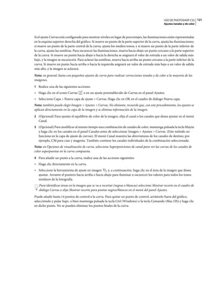 USO DE PHOTOSHOP CS5 121
                                                                                                  Ajustes tonales y de color



Si el ajuste Curvas está configurado para mostrar niveles en lugar de porcentajes, las iluminaciones están representadas
en la esquina superior derecha del gráfico. Si mueve un punto de la parte superior de la curva, ajusta las iluminaciones;
si mueve un punto de la parte central de la curva, ajusta los medios tonos; y si mueve un punto de la parte inferior de
la curva, ajusta las sombras. Para oscurecer las iluminaciones, mueva hacia abajo un punto cercano a la parte superior
de la curva. Si mueve un punto hacia abajo o hacia la derecha se asignará el valor de entrada a un valor de salida más
bajo, y la imagen se oscurecerá. Para aclarar las sombras, mueva hacia arriba un punto cercano a la parte inferior de la
curva. Si mueve un punto hacia arriba o hacia la izquierda asignará un valor de entrada más bajo a un valor de salida
más alto, y la imagen se aclarará.
Nota: en general, basta con pequeños ajustes de curva para realizar correcciones tonales y de color a la mayoría de las
imágenes.
1 Realice una de las siguientes acciones:
• Haga clic en el icono Curvas       o en un ajuste preestablecido de Curvas en el panel Ajustes.
• Seleccione Capa > Nueva capa de ajuste > Curvas. Haga clic en OK en el cuadro de diálogo Nueva capa.
Nota: también puede elegir Imagen > Ajustes > Curvas. No obstante, recuerde que, con este procedimiento, los ajustes se
aplican directamente en la capa de la imagen y se elimina información de la imagen.
2 (Opcional) Para ajustar el equilibrio de color de la imagen, elija el canal o los canales que desea ajustar en el menú
   Canal.
3 (Opcional) Para modificar al mismo tiempo una combinación de canales de color, mantenga pulsada la tecla Mayús
   y haga clic en los canales en el panel Canales antes de seleccionar Imagen > Ajustes > Curvas. (Este método no
   funciona en la capa de ajuste de curvas). El menú Canal muestra las abreviaturas de los canales de destino; por
   ejemplo, CM para cian y magenta. También contiene los canales individuales de la combinación seleccionada.
Nota: en Opciones de visualización de curva, seleccione Superposiciones de canal para ver las curvas de los canales de
color superpuestas en la curva compuesta.
4 Para añadir un punto a la curva, realice una de las acciones siguientes:
• Haga clic directamente en la curva.
• Seleccione la herramienta de ajuste en imagen       y, a continuación, haga clic en el área de la imagen que desea
  ajustar. Arrastre el puntero hacia arriba o hacia abajo para iluminar u oscurecer los valores para todos los tonos
  similares de la fotografía.
   Para identificar áreas en la imagen que se va a recortar (negras o blancas) seleccione Mostrar recorte en el cuadro de
   diálogo Curvas o elija Mostrar recorte para puntos negros/blancos en el menú del panel Ajustes.
Puede añadir hasta 14 puntos de control a la curva. Para quitar un punto de control, arrástrelo fuera del gráfico,
selecciónelo y pulse Supr, o bien mantenga pulsada la tecla Ctrl (Windows) o la tecla Comando (Mac OS) y haga clic
en dicho punto. No se pueden eliminar los puntos finales de la curva.
 