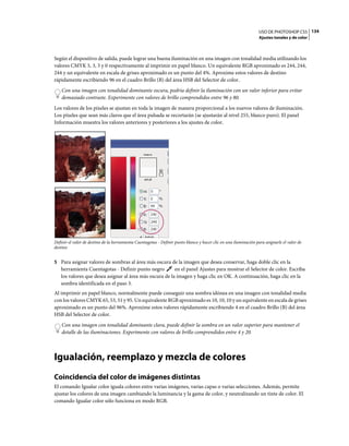 USO DE PHOTOSHOP CS5 134
                                                                                                                   Ajustes tonales y de color



Según el dispositivo de salida, puede lograr una buena iluminación en una imagen con tonalidad media utilizando los
valores CMYK 5, 3, 3 y 0 respectivamente al imprimir en papel blanco. Un equivalente RGB aproximado es 244, 244,
244 y un equivalente en escala de grises aproximado es un punto del 4%. Aproxime estos valores de destino
rápidamente escribiendo 96 en el cuadro Brillo (B) del área HSB del Selector de color.
    Con una imagen con tonalidad dominante oscura, podría definir la iluminación con un valor inferior para evitar
    demasiado contraste. Experimente con valores de brillo comprendidos entre 96 y 80.
Los valores de los píxeles se ajustan en toda la imagen de manera proporcional a los nuevos valores de iluminación.
Los píxeles que sean más claros que el área pulsada se recortarán (se ajustarán al nivel 255, blanco puro). El panel
Información muestra los valores anteriores y posteriores a los ajustes de color.




Definir el valor de destino de la herramienta Cuentagotas - Definir punto blanco y hacer clic en una iluminación para asignarle el valor de
destino


5 Para asignar valores de sombras al área más oscura de la imagen que desea conservar, haga doble clic en la
   herramienta Cuentagotas - Definir punto negro         en el panel Ajustes para mostrar el Selector de color. Escriba
   los valores que desea asignar al área más oscura de la imagen y haga clic en OK. A continuación, haga clic en la
   sombra identificada en el paso 3.
Al imprimir en papel blanco, normalmente puede conseguir una sombra idónea en una imagen con tonalidad media
con los valores CMYK 65, 53, 51 y 95. Un equivalente RGB aproximado es 10, 10, 10 y un equivalente en escala de grises
aproximado es un punto del 96%. Aproxime estos valores rápidamente escribiendo 4 en el cuadro Brillo (B) del área
HSB del Selector de color.
    Con una imagen con tonalidad dominante clara, puede definir la sombra en un valor superior para mantener el
    detalle de las iluminaciones. Experimente con valores de brillo comprendidos entre 4 y 20.



Igualación, reemplazo y mezcla de colores
Coincidencia del color de imágenes distintas
El comando Igualar color iguala colores entre varias imágenes, varias capas o varias selecciones. Además, permite
ajustar los colores de una imagen cambiando la luminancia y la gama de color, y neutralizando un tinte de color. El
comando Igualar color sólo funciona en modo RGB.
 