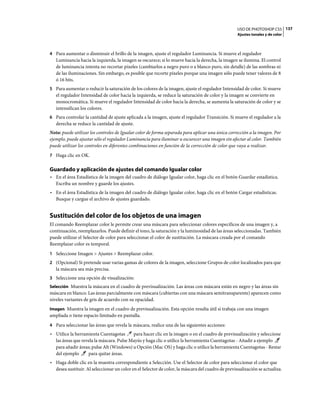 USO DE PHOTOSHOP CS5 137
                                                                                                   Ajustes tonales y de color



4 Para aumentar o disminuir el brillo de la imagen, ajuste el regulador Luminancia. Si mueve el regulador
   Luminancia hacia la izquierda, la imagen se oscurece; si lo mueve hacia la derecha, la imagen se ilumina. El control
   de luminancia intenta no recortar píxeles (cambiarlos a negro puro o a blanco puro, sin detalle) de las sombras ni
   de las iluminaciones. Sin embargo, es posible que recorte píxeles porque una imagen sólo puede tener valores de 8
   ó 16 bits.
5 Para aumentar o reducir la saturación de los colores de la imagen, ajuste el regulador Intensidad de color. Si mueve
   el regulador Intensidad de color hacia la izquierda, se reduce la saturación de color y la imagen se convierte en
   monocromática. Si mueve el regulador Intensidad de color hacia la derecha, se aumenta la saturación de color y se
   intensifican los colores.
6 Para controlar la cantidad de ajuste aplicada a la imagen, ajuste el regulador Transición. Si mueve el regulador a la
   derecha se reduce la cantidad de ajuste.
Nota: puede utilizar los controles de Igualar color de forma separada para aplicar una única corrección a la imagen. Por
ejemplo, puede ajustar sólo el regulador Luminancia para iluminar u oscurecer una imagen sin afectar al color. También
puede utilizar los controles en diferentes combinaciones en función de la corrección de color que vaya a realizar.
7 Haga clic en OK.


Guardado y aplicación de ajustes del comando Igualar color
• En el área Estadística de la imagen del cuadro de diálogo Igualar color, haga clic en el botón Guardar estadística.
  Escriba un nombre y guarde los ajustes.
• En el área Estadística de la imagen del cuadro de diálogo Igualar color, haga clic en el botón Cargar estadísticas.
  Busque y cargue el archivo de ajustes guardado.


Sustitución del color de los objetos de una imagen
El comando Reemplazar color le permite crear una máscara para seleccionar colores específicos de una imagen y, a
continuación, reemplazarlos. Puede definir el tono, la saturación y la luminosidad de las áreas seleccionadas. También
puede utilizar el Selector de color para seleccionar el color de sustitución. La máscara creada por el comando
Reemplazar color es temporal.
1 Seleccione Imagen > Ajustes > Reemplazar color.
2 (Opcional) Si pretende usar varias gamas de colores de la imagen, seleccione Grupos de color localizados para que
   la máscara sea más precisa.
3 Seleccione una opción de visualización:
Selección Muestra la máscara en el cuadro de previsualización. Las áreas con máscara están en negro y las áreas sin
máscara en blanco. Las áreas parcialmente con máscara (cubiertas con una máscara semitransparente) aparecen como
niveles variantes de gris de acuerdo con su opacidad.
Imagen Muestra la imagen en el cuadro de previsualización. Esta opción resulta útil si trabaja con una imagen
ampliada o tiene espacio limitado en pantalla.
4 Para seleccionar las áreas que revela la máscara, realice una de las siguientes acciones:
• Utilice la herramienta Cuentagotas      para hacer clic en la imagen o en el cuadro de previsualización y seleccione
  las áreas que revela la máscara. Pulse Mayús y haga clic o utilice la herramienta Cuentagotas - Añadir a ejemplo
  para añadir áreas; pulse Alt (Windows) u Opción (Mac OS) y haga clic o utilice la herramienta Cuentagotas - Restar
  del ejemplo      para quitar áreas.
• Haga doble clic en la muestra correspondiente a Selección. Use el Selector de color para seleccionar el color que
  desea sustituir. Al seleccionar un color en el Selector de color, la máscara del cuadro de previsualización se actualiza.
 
