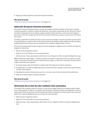 USO DE PHOTOSHOP CS5 144
                                                                                                Ajustes tonales y de color



5 Haga clic en OK para aplicar los ajustes de la opción Automático.


Más temas de ayuda
“Definición de opciones de ajuste automático” en la página 145


Aplicación del ajuste Contraste automático
El comando Contraste automático ajusta el contraste de la imagen de manera automática. Puesto que el comando
Contraste automático no ajusta los canales individualmente, no introduce ni quita tintes de color. Recorta los valores
de sombras e iluminaciones de una imagen y asigna los píxeles restantes más claros y más oscuros de la imagen al
blanco puro (nivel 255) y al negro puro (nivel 0). De este modo, las iluminaciones pasan a ser más claras y las sombras
más oscuras.
Por defecto, al identificar los píxeles más claros y más oscuros de una imagen, el contraste automático pierde un 0,5%
de los píxeles blancos y negros; es decir, omite el primer 0,5% de cada extremo. Puede cambiar este valor por defecto
mediante Opciones de corrección de color automática de los cuadros de diálogo Niveles y Curvas.
El contraste automático puede mejorar el aspecto de muchas fotografías o imágenes de tono continuo. No mejora las
imágenes en colores lisos.
1 Realice una de las siguientes acciones:
• Haga clic en el icono Niveles o Curvas en el panel Ajustes.
• Seleccione Capa > Nueva capa de ajuste y elija Niveles o Curvas. Haga clic en OK en el cuadro de diálogo Nueva capa.
Nota: también puede elegir Imagen > Contraste automático para aplicar el ajuste directamente a la capa de la imagen.
Tenga en cuenta que este método descarta la información de la imagen y su aplicación es automática. No puede ajustar
ninguna opción de los pasos siguientes.
2 En el panel Ajustes, pulse Alt (Windows) u Opción (Mac OS) y haga clic en el botón Automático.
3 En Algoritmos en el cuadro de diálogo Opciones de corrección de color automática, seleccione la opción Mejorar
   contraste monocromático.
4 Especifique las sombras e iluminaciones que se van a recortar y ajuste el color de destino de los medios tonos.
5 Haga clic en OK para aplicar Contraste automático.


Más temas de ayuda
“Definición de opciones de ajuste automático” en la página 145


Eliminación de un tinte de color mediante Color automático
El comando Color automático ajusta el contraste y el color de una imagen buscando en la imagen sombras, medios
tonos e iluminaciones. Por defecto, el comando Color automático neutraliza los medios tonos utilizando un color de
destino gris de RGB 128 y pierde un 0,5% de los píxeles de sombras e iluminaciones. Puede cambiar estos valores por
defecto en el cuadro de diálogo Opciones de corrección de color automática.
1 Realice una de las siguientes acciones:
• Haga clic en el icono Niveles o Curvas en el panel Ajustes.
• Seleccione Capa > Nueva capa de ajuste y elija Niveles o Curvas. Haga clic en OK en el cuadro de diálogo Nueva
  capa.
 