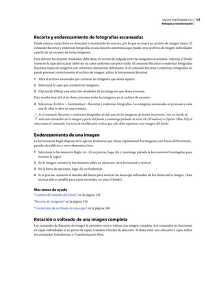 USO DE PHOTOSHOP CS5 153
                                                                                                 Retoque y transformación




Recorte y enderezamiento de fotografías escaneadas
Puede colocar varias fotos en el escáner y escanearlas de una vez, por lo que se creará un archivo de imagen único. El
comando Recortar y enderezar fotografías es una función automática que puede crear archivos de imagen individuales
a partir de un escaneo de varias imágenes.
Para obtener los mejores resultados, debe dejar un octavo de pulgada entre las imágenes escaneadas. Además, el fondo
(suele ser la tapa del escáner) debe ser un color uniforme con poco ruido. El comando Recortar y enderezar fotografías
funciona mejor en imágenes con contornos claramente delineados. Si el comando Recortar y enderezar fotografías no
puede procesar correctamente el archivo de imagen, utilice la herramienta Recortar.
1 Abra el archivo escaneado que contiene las imágenes que desea separar.
2 Seleccione la capa que contiene las imágenes.
3 (Opcional) Dibuje una selección alrededor de las imágenes que desea procesar.
Esto resulta muy útil si no desea procesar todas las imágenes en el archivo de escaneo.
4 Seleccione Archivo > Automatizar > Recortar y enderezar fotografías. Las imágenes escaneadas se procesan y cada
   una de ellas se abre en una ventana.
    Si el comando Recortar y enderezar fotografías divide una de las imágenes de forma incorrecta, cree un borde de
    selección alrededor de la imagen y parte del fondo y mantenga pulsada la tecla Alt (Windows) u Opción (Mac OS) al
seleccionar el comando. La tecla de modificador indica que sólo debe separarse una imagen del fondo.


Enderezamiento de una imagen
La herramienta Regla dispone de la opción Enderezar que alinea rápidamente las imágenes con líneas del horizonte,
paredes de edificios y otros elementos clave.
1 Seleccione la herramienta Regla         . (Si es preciso, haga clic y mantenga pulsada la herramienta Cuentagotas para
   mostrar la regla).
2 En la imagen, arrastre la herramienta sobre un elemento clave horizontal o vertical.
3 En la barra de opciones, haga clic en Enderezar.
4 Si es preciso, aumente el tamaño del lienzo para mostrar las áreas que sobresalen de los límites de la imagen. (Esta
   técnica sólo es posible para capas normales, no para el fondo).


Más temas de ayuda
“Cambio del tamaño del lienzo” en la página 154
“Recorte de imágenes” en la página 150
“Conversión de un fondo en una capa” en la página 248


Rotación o volteado de una imagen completa
Los comandos de Rotación de imagen le permiten rotar o voltear una imagen completa. Los comandos no funcionan
en capas individuales ni en partes de capas, trazados o bordes de selección. Si desea rotar una selección o capa, utilice
los comandos Transformar o Transformación libre.
 