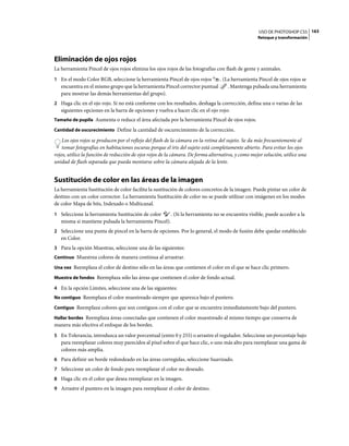 USO DE PHOTOSHOP CS5 163
                                                                                                   Retoque y transformación




Eliminación de ojos rojos
La herramienta Pincel de ojos rojos elimina los ojos rojos de las fotografías con flash de gente y animales.
1 En el modo Color RGB, seleccione la herramienta Pincel de ojos rojos          . (La herramienta Pincel de ojos rojos se
   encuentra en el mismo grupo que la herramienta Pincel corrector puntual          . Mantenga pulsada una herramienta
   para mostrar las demás herramientas del grupo).
2 Haga clic en el ojo rojo. Si no está conforme con los resultados, deshaga la corrección, defina una o varias de las
   siguientes opciones en la barra de opciones y vuelva a hacer clic en el ojo rojo:
Tamaño de pupila Aumenta o reduce el área afectada por la herramienta Pincel de ojos rojos.

Cantidad de oscurecimiento Define la cantidad de oscurecimiento de la corrección.

    Los ojos rojos se producen por el reflejo del flash de la cámara en la retina del sujeto. Se da más frecuentemente al
    tomar fotografías en habitaciones oscuras porque el iris del sujeto está completamente abierto. Para evitar los ojos
rojos, utilice la función de reducción de ojos rojos de la cámara. De forma alternativa, y como mejor solución, utilice una
unidad de flash separada que pueda montarse sobre la cámara alejada de la lente.


Sustitución de color en las áreas de la imagen
La herramienta Sustitución de color facilita la sustitución de colores concretos de la imagen. Puede pintar un color de
destino con un color corrector. La herramienta Sustitución de color no se puede utilizar con imágenes en los modos
de color Mapa de bits, Indexado o Multicanal.
1 Seleccione la herramienta Sustitución de color        . (Si la herramienta no se encuentra visible, puede acceder a la
   misma si mantiene pulsada la herramienta Pincel).
2 Seleccione una punta de pincel en la barra de opciones. Por lo general, el modo de fusión debe quedar establecido
   en Color.
3 Para la opción Muestras, seleccione una de las siguientes:
Continuo Muestrea colores de manera continua al arrastrar.

Una vez Reemplaza el color de destino sólo en las áreas que contienen el color en el que se hace clic primero.

Muestra de fondos Reemplaza sólo las áreas que contienen el color de fondo actual.

4 En la opción Límites, seleccione una de las siguientes:
No contiguo Reemplaza el color muestreado siempre que aparezca bajo el puntero.

Contiguo Reemplaza colores que son contiguos con el color que se encuentra inmediatamente bajo del puntero.

Hallar bordes Reemplaza áreas conectadas que contienen el color muestreado al mismo tiempo que conserva de
manera más efectiva el enfoque de los bordes.
5 En Tolerancia, introduzca un valor porcentual (entre 0 y 255) o arrastre el regulador. Seleccione un porcentaje bajo
   para reemplazar colores muy parecidos al píxel sobre el que hace clic, o uno más alto para reemplazar una gama de
   colores más amplia.
6 Para definir un borde redondeado en las áreas corregidas, seleccione Suavizado.
7 Seleccione un color de fondo para reemplazar el color no deseado.
8 Haga clic en el color que desea reemplazar en la imagen.
9 Arrastre el puntero en la imagen para reemplazar el color de destino.
 