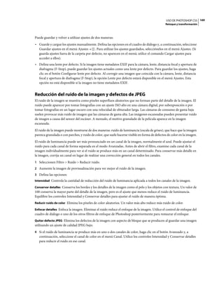 USO DE PHOTOSHOP CS5 169
                                                                                                Retoque y transformación



Puede guardar y volver a utilizar ajustes de dos maneras:
• Guarde y cargue los ajustes manualmente. Defina las opciones en el cuadro de diálogo y, a continuación, seleccione
  Guardar ajustes en el menú Ajustes       . Para utilizar los ajustes guardados, selecciónelos en el menú Ajustes. (Si
  guarda ajustes fuera de la carpeta por defecto, no aparecen en el menú; utilice el comando Cargar ajustes para
  acceder a ellos).
• Defina una lente por defecto. Si la imagen tiene metadatos EXIF para la cámara, lente, distancia focal y apertura de
  diafragma (F-Stop), puede guardar los ajustes actuales como una lente por defecto. Para guardar los ajustes, haga
  clic en el botón Configurar lente por defecto. Al corregir una imagen que coincida con la cámara, lente, distancia
  focal y apertura de diafragma (F-Stop), la opción Lente por defecto estará disponible en el menú Ajustes. Esta
  opción no está disponible si la imagen no tiene metadatos EXIF.


Reducción del ruido de la imagen y defectos de JPEG
El ruido de la imagen se muestra como píxeles superfluos aleatorios que no forman parte del detalle de la imagen. El
ruido puede aparecer por tomar fotografías con un ajuste ISO alto en una cámara digital, por subexposición o por
tomar fotografías en un lugar oscuro con una velocidad de obturador larga. Las cámaras de consumo de gama baja
suelen provocar más ruido de imagen que las cámaras de gama alta. Las imágenes escaneadas pueden presentar ruido
de imagen a causa del sensor del escáner. A menudo, el motivo granulado de la película aparece en la imagen
escaneada.
El ruido de la imagen puede mostrarse de dos maneras: ruido de luminancia (escala de grises), que hace que la imagen
parezca granulada o con parches, y ruido de color, que suele hacerse visible en forma de defectos de color en la imagen.
El ruido de luminancia puede ser más pronunciado en un canal de la imagen, normalmente el azul. Puede ajustar el
ruido para cada canal de forma separada en el modo Avanzadas. Antes de abrir el filtro, examine cada canal de la
imagen individualmente para ver si el ruido se produce más en un canal determinado. Para conservar más detalle en
la imagen, corrija un canal en lugar de realizar una corrección general en todos los canales.
1 Seleccionen Filtro > Ruido > Reducir ruido.
2 Aumente la imagen de previsualización para ver mejor el ruido de la imagen.
3 Defina las opciones:
Intensidad Controla la cantidad de reducción del ruido de luminancia aplicada a todos los canales de la imagen.

Conservar detalles Conserva los bordes y los detalles de la imagen como el pelo y los objetos con textura. Un valor de
100 conserva la mayor parte del detalle de la imagen, pero es el ajuste que menos reduce el ruido de luminancia.
Equilibre los controles Intensidad y Conservar detalles para ajustar el ruido de manera óptima.
Reducir ruido de color Elimina los píxeles de color aleatorios. Un valor más alto reduce más ruido de color.

Enfocar detalles Enfoca la imagen. Eliminar el ruido reduce el enfoque de la imagen. Utilice el control de enfoque del
cuadro de diálogo o uno de los otros filtros de enfoque de Photoshop posteriormente para restaurar el enfoque.
Quitar defecto JPEG Elimina los defectos de la imagen con aspecto de bloque que se producen al guardar una imagen
utilizando un ajuste de calidad JPEG bajo.
4 Si el ruido de luminancia se produce más en uno o dos canales de color, haga clic en el botón Avanzado y, a
   continuación, seleccione el canal de color en el menú Canal. Utilice los controles Intensidad y Conservar detalles
   para reducir el ruido en ese canal.
 