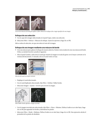USO DE PHOTOSHOP CS5 173
                                                                                                                Retoque y transformación




Uso de una máscara de borde para aplicar el filtro Máscara de enfoque sólo a rasgos específicos de una imagen


Enfoque de una selección
1 Con la capa de la imagen seleccionada en el panel Capas, realice una selección.
2 Seleccione Filtro > Enfocar > Máscara de enfoque. Ajuste las opciones y haga clic en OK.
Sólo se enfoca la selección, sin que esto afecte al resto de la imagen.

Enfoque de una imagen mediante una máscara de borde
1 Cree una máscara para aplicar el enfoque de manera selectiva. Existen varios modos de crear una máscara de borde.
   Utilice su método favorito o pruebe el siguiente:
• Abra el panel Canales y seleccione el canal que muestre la imagen en escala de grises con el mayor contraste en la
  ventana del documento. A menudo, éste es el canal verde o el rojo.




Selección del canal con mayor contraste


• Duplique el canal seleccionado.
• Con el canal duplicado seleccionado, elija Filtro > Estilizar Hallar bordes.
• Seleccione Imagen > Ajustes > Invertir para invertir la imagen.




Filtro Hallar bordes aplicado e imagen invertida


• Con la imagen invertida aún seleccionada, elija Filtro > Otros > Máximo. Defina el radio en un valor bajo y haga
  clic en OK para agrandar los bordes y desordenar los píxeles.
• Seleccione Filtro > Ruido > Mediana. Defina el radio en un valor bajo y haga clic en OK. Esta operación calcula el
  promedio de los píxeles de alrededor.
 