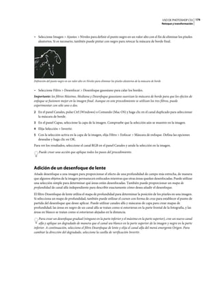USO DE PHOTOSHOP CS5 174
                                                                                                                     Retoque y transformación



• Seleccione Imagen > Ajustes > Niveles para definir el punto negro en un valor alto con el fin de eliminar los píxeles
  aleatorios. Si es necesario, también puede pintar con negro para retocar la máscara de borde final.




Definición del punto negro en un valor alto en Niveles para eliminar los píxeles aleatorios de la máscara de borde


• Seleccione Filtro > Desenfocar > Desenfoque gaussiano para calar los bordes.
Importante: los filtros Máximo, Mediana y Desenfoque gaussiano suavizan la máscara de borde para que los efectos de
enfoque se fusionen mejor en la imagen final. Aunque en este procedimiento se utilizan los tres filtros, puede
experimentar con sólo uno o dos.
2 En el panel Canales, pulse Ctrl (Windows) o Comando (Mac OS) y haga clic en el canal duplicado para seleccionar
   la máscara de borde.
3 En el panel Capas, seleccione la capa de la imagen. Compruebe que la selección aún se muestre en la imagen.
4 Elija Selección > Invertir.
5 Con la selección activa en la capa de la imagen, elija Filtro > Enfocar > Máscara de enfoque. Defina las opciones
   deseadas y haga clic en OK.
Para ver los resultados, seleccione el canal RGB en el panel Canales y anule la selección en la imagen.
    Puede crear una acción que aplique todos los pasos del procedimiento.



Adición de un desenfoque de lente
Añade desenfoque a una imagen para proporcionar el efecto de una profundidad de campo más estrecha, de manera
que algunos objetos de la imagen permanecen enfocados mientras que otras áreas quedan desenfocadas. Puede utilizar
una selección simple para determinar qué áreas están desenfocadas. También puede proporcionar un mapa de
profundidad de canal alfa independiente para describir exactamente cómo desea añadir el desenfoque.
El filtro Desenfoque de lente utiliza el mapa de profundidad para determinar la posición de los píxeles en una imagen.
Si selecciona un mapa de profundidad, también puede utilizar el cursor con forma de cruz para establecer el punto de
partida del desenfoque que desee aplicar. Puede utilizar canales alfa y máscaras de capa para crear mapas de
profundidad; las áreas en negro de un canal alfa se tratan como si estuvieran en la parte frontal de la fotografía, y las
áreas en blanco se tratan como si estuvieran alejadas en la distancia.
    Para crear un desenfoque gradual (ninguno en la parte inferior y el máximo en la parte superior), cree un nuevo canal
    alfa y aplique un degradado de manera que el canal sea blanco en la parte superior de la imagen y negro en la parte
inferior. A continuación, seleccione el filtro Desenfoque de lente y elija el canal alfa del menú emergente Origen. Para
cambiar la dirección del degradado, seleccione la casilla de verificación Invertir.
 