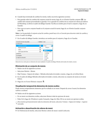 Última modificación 7/5/2010                                                                                 USO DE PHOTOSHOP CS5 14
                                                                                                                     Espacio de trabajo



6 Cuando haya terminado de cambiar los menús, realice una de las siguientes acciones:
• Para guardar todos los cambios del conjunto actual de menús, haga clic en el botón Guardar conjunto . Los
  cambios del conjunto personalizado se guardan. Si va a guardar los cambios de un conjunto de valores por defecto
  de Photoshop, se abrirá el cuadro de diálogo Guardar. Escriba un nombre para el nuevo conjunto y haga clic en
  Guardar.
• Para crear un nuevo conjunto basado en el conjunto actual de menús, haga clic en el botón Guardar conjunto
  como     .
Nota: si no ha guardado el conjunto actual de cambios, puede hacer clic en Cancelar para descartar todos los cambios y
cerrar el cuadro de diálogo.
7 En el cuadro de diálogo Guardar, introduzca un nombre para el conjunto y haga clic en Guardar.




Selección de un color para un elemento de menú mediante el cuadro de diálogo Métodos abreviados de teclado y menús


Eliminación de un conjunto de menús
1 Realice una de las siguientes acciones:
• Seleccione Edición > Menús.
• Elija Ventana > Espacio de trabajo > Métodos abreviados de teclado y menús, y haga clic en la ficha Menú.
2 En el cuadro de diálogo Métodos abreviados de teclado y menús, seleccione un conjunto de menús en el menú
   Definir.
3 Haga clic en el icono Eliminar conjunto            .

Visualización temporal de elementos de menús ocultos
Puede mostrar temporalmente elementos que ha ocultado en un menú. Después de cerrar el menú, los elementos
vuelven a ocultarse.
❖ Realice una de las siguientes acciones:

• En un menú con elementos ocultos, seleccione Mostrar todas las opciones de menú.
• Pulse Ctrl y haga clic (Windows) o pulse Comando y haga clic (Mac OS) en un menú con opciones ocultas.
    Para mostrar permanentemente todos los elementos del menú, seleccione Ventana > Espacio de trabajo > Aspectos
    esenciales.

Activación o desactivación de colores de menú
❖ En Preferencias de interfaz, seleccione Mostrar colores de menú o anule la selección.
 