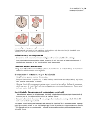 USO DE PHOTOSHOP CS5 190
                                                                                                             Retoque y transformación




             A                             B




             C                             D
Reconstrucción basada en las distorsiones de áreas congeladas
A. Imagen original B. Distorsionada con áreas congeladas C. Reconstruida con el modo Rígido (con el botón) D. Descongelada, bordes
reconstruidos con el modo Redondear (con la herramienta Reconstruir)


Reconstrucción de una imagen entera
1 Seleccione un modo de reconstrucción en el área Opciones de reconstrucción del cuadro de diálogo.
2 Pulse el botón Reconstruir del área Opciones de reconstrucción para aplicar una vez el efecto. Puede aplicar la
   reconstrucción más de una vez para crear un aspecto menos distorsionado.

Eliminación de todas las distorsiones
❖ Haga clic en el botón Restaurar todo del área Opciones de reconstrucción del cuadro de diálogo. De esta forma se
   eliminan las distorsiones en las áreas congeladas.

Reconstrucción de parte de una imagen distorsionada
1 Congele las áreas que desea mantener distorsionadas.
2 Seleccione la herramienta Reconstruir     . En el área Opciones de herramienta del cuadro de diálogo, elija uno de
   estos modos de la herramienta Reconstruir.
3 Mantenga el botón del ratón pulsado o arrastre el puntero sobre el área. Los píxeles se desplazan de manera más
   rápida en el centro del pincel. Pulse la tecla Mayús y haga clic para reconstruir en línea recta entre el punto actual
   y el punto anterior donde hizo clic.

Repetición de las distorsiones muestreadas desde un punto inicial
1 Tras distorsionar la imagen de previsualización, elija uno de estos modos de reconstrucción en el menú Modo de
   reconstrucción del área Opciones de herramienta del cuadro de diálogo.
2 Seleccione la herramienta Reconstruir              y, en la imagen de previsualización, mantenga pulsado el botón del
   ratón o arrastre desde un punto inicial.
Esto crea una copia de la distorsión muestreada en el punto inicial, al igual que hace la herramienta Clonar cuando se
utiliza para pintar una copia de un área. Si no hay distorsión, el efecto es el mismo que el conseguido al utilizar el modo
Volver. Puede definir nuevos puntos de inicio y utilizar la herramienta Reconstruir repetidamente para crear una
variedad de efectos.
 