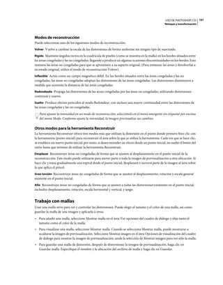USO DE PHOTOSHOP CS5 191
                                                                                                  Retoque y transformación




Modos de reconstrucción
Puede seleccionar uno de los siguientes modos de reconstrucción:
Volver Vuelve a cambiar la escala de las distorsiones de forma uniforme sin ningún tipo de suavizado.

Rígido Mantiene ángulos rectos en la cuadrícula de píxeles (como se muestra en la malla) en los bordes situados entre
las áreas congeladas y las no congeladas, llegando a producir en algunas ocasiones discontinuidades en los bordes. Esto
restaura las áreas no congeladas para que se aproximen a su aspecto original. (Para restaurar las áreas y devolverlas a
su estado original, utilice el modo de reconstrucción Volver).
Inflexible Actúa como un campo magnético débil. En los bordes situados entre las áreas congeladas y las no
congeladas, las áreas no congeladas adoptan las distorsiones de las áreas congeladas. Las distorsiones disminuyen a
medida que aumenta la distancia de las áreas congeladas.
Redondeado Propaga las distorsiones de las áreas congeladas por las áreas no congeladas, utilizando distorsiones
continuas y suaves.
Suelto Produce efectos parecidos al modo Redondear, con incluso una mayor continuidad entre las distorsiones de
las áreas congeladas y las no congeladas.
   Para ajustar la intensidad en un modo de reconstrucción, selecciónelo en el menú emergente sin etiquetar por encima
   del menú Modo. Conforme ajusta la intensidad, la imagen previsualiza sus cambios.

Otros modos para la herramienta Reconstruir
La herramienta Reconstruir ofrece tres modos más que utilizan la distorsión en el punto donde primero hizo clic con
la herramienta (punto inicial) para reconstruir el área sobre la que se utiliza la herramienta. Cada vez que se hace clic,
se establece un nuevo punto inicial; por tanto, si desea extender un efecto desde un punto inicial, no suelte el botón del
ratón hasta que termine de utilizar la herramienta Reconstruir.
Desplazar Reconstruye áreas no congeladas de forma que se ajusten al desplazamiento en el punto inicial de la
reconstrucción. Este modo puede utilizarse para mover parte o toda la imagen de previsualización a otra ubicación. Si
hace clic y traza gradualmente una espiral desde el punto inicial, desplazará o moverá parte de la imagen al área sobre
la que aplica el pincel.
Gran torsión Reconstruye áreas no congeladas de forma que se ajusten al desplazamiento, rotación y escala general
existente en el punto inicial.
Afín Reconstruye áreas no congeladas de forma que se ajusten a todas las distorsiones existentes en el punto inicial,
incluidos desplazamiento, rotación, escala horizontal y vertical, y sesgo.


Trabajo con mallas
Usar una malla sirve para ver y controlar las distorsiones. Puede elegir el tamaño y el color de una malla, así como
guardar la malla de una imagen y aplicarla a otras.
• Para añadir una malla, seleccione Mostrar malla en el área Ver opciones del cuadro de diálogo y elija tanto el
  tamaño como el color de la malla.
• Para visualizar una malla, seleccione Mostrar malla. Cuando se selecciona Mostrar malla, puede mostrarse u
  ocultarse la imagen de previsualización. Seleccione Mostrar imagen en el área Opciones de visualización del cuadro
  de diálogo para mostrar la imagen de previsualización; anule la selección de Mostrar imagen para ver sólo la malla.
• Para guardar una malla de distorsión, después de distorsionar la imagen de previsualización, haga clic en
  Guardar malla. Especifique el nombre y la ubicación del archivo de malla y haga clic en Guardar.
 