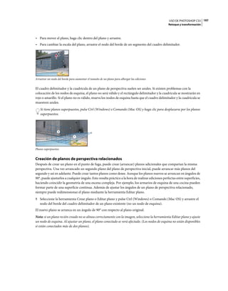 USO DE PHOTOSHOP CS5 197
                                                                                                    Retoque y transformación



• Para mover el plano, haga clic dentro del plano y arrastre.
• Para cambiar la escala del plano, arrastre el nodo del borde de un segmento del cuadro delimitador.




Arrastrar un nodo del borde para aumentar el tamaño de un plano para albergar las ediciones


El cuadro delimitador y la cuadrícula de un plano de perspectiva suelen ser azules. Si existen problemas con la
colocación de los nodos de esquina, el plano no será válido y el rectángulo delimitador y la cuadrícula se mostrarán en
rojo o amarillo. Si el plano no es válido, mueva los nodos de esquina hasta que el cuadro delimitador y la cuadrícula se
muestren azules.
    Si tiene planos superpuestos, pulse Ctrl (Windows) o Comando (Mac OS) y haga clic para desplazarse por los planos
    superpuestos.



                  2

                               1




Planos superpuestos


Creación de planos de perspectiva relacionados
Después de crear un plano en el punto de fuga, puede crear (arrancar) planos adicionales que compartan la misma
perspectiva. Una vez arrancado un segundo plano del plano de perspectiva inicial, puede arrancar más planos del
segundo y así en adelante. Puede crear tantos planos como desee. Aunque los planos nuevos se arrancan en ángulos de
90°, puede ajustarlos a cualquier ángulo. Esto resulta práctico a la hora de realizar ediciones perfectas entre superficies,
haciendo coincidir la geometría de una escena compleja. Por ejemplo, los armarios de esquina de una cocina pueden
formar parte de una superficie continua. Además de ajustar los ángulos de un plano de perspectiva relacionado,
siempre puede redimensionar el plano mediante la herramienta Editar plano.
1 Seleccione la herramienta Crear plano o Editar plano y pulse Ctrl (Windows) o Comando (Mac OS) y arrastre el
   nodo del borde del cuadro delimitador de un plano existente (no un nodo de esquina).
El nuevo plano se arranca en un ángulo de 90° con respecto al plano original.
Nota: si un plano recién creado no se alinea correctamente con la imagen, seleccione la herramienta Editar plano y ajuste
un nodo de esquina. Al ajustar un plano, el plano conectado se verá afectado. (Los nodos de esquina no están disponibles
si están conectados más de dos planos).
 