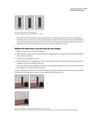 USO DE PHOTOSHOP CS5 202
                                                                                                                  Retoque y transformación




        A                    B                    C
Opciones de la herramienta Transformación
A. Selección original B. Voltear verticalmente C. Voltear


• Para escalar una selección flotante, asegúrese de que está en un plano de perspectiva. Seleccione la herramienta
  Transformación y mueva el puntero en la parte superior de un nodo. Cuando el puntero cambie a una flecha doble
  recta, arrastre para cambiar la escala de la selección. Pulse la tecla Mayús para restringir la proporción mientras se
  realiza la escala. Pulse Alt (Windows) u Opción (Mac OS) para escalar desde el centro.


Relleno de selecciones con otra área de una imagen
1 Realice una selección en un plano de perspectiva.
2 (Opcional) Mueva la selección a la ubicación que desee. Asegúrese de que, al mover la selección, está definido Modo
    de movimiento en Destino.
3   Realice una de las siguientes acciones:
• Pulse Ctrl (Windows) o Comando (Mac OS) y arrastre el puntero desde el interior de la selección hasta el área de
  la imagen en la que desea rellenar la selección.
• Seleccione Origen del menú Modo de movimiento y arrastre el puntero desde el interior de la selección hasta el área
  de la imagen en la que desea rellenar la selección.
La selección rellenada se convierte en una selección flotante que puede redimensionar, rotar, mover o clonar mediante
la herramienta Transformación, o mover o clonar mediante la herramienta Marco.




             A                               B




             C
Pulsar Ctrl (Windows) o Comando (Mac OS) y arrastrar una selección
A. Selección original B. Desplazamiento de la selección a la imagen de origen C. La imagen de origen rellena la selección original
 