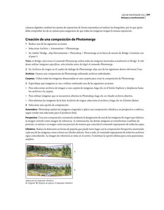 USO DE PHOTOSHOP CS5 209
                                                                                                Retoque y transformación



cámaras digitales cambian los ajustes de exposición de forma automática al realizar las fotografías, por lo que quizá
deba comprobar los de su cámara para asegurarse de que todas las imágenes tengan la misma exposición.


Creación de una composición de Photomerge
1 Realice una de las siguientes acciones:
• Seleccione Archivo > Automatizar > Photomerge.
• En Adobe® Bridge , elija Herramientas > Photoshop > Photomerge en la barra de menús de Bridge. Continúe con
  el paso 5.
Nota: en Bridge, seleccionar el comando Photomerge utiliza todas las imágenes mostradas actualmente en Bridge. Si sólo
desea utilizar imágenes específicas, selecciónelas antes de elegir el comando Photomerge.
2 En Archivos de origen en el cuadro de diálogo de Photomerge, elija uno de los siguientes dentro del menú Usar:
Archivos Genera una composición de Photomerge utilizando archivos individuales.

Carpetas Utiliza todas las imágenes almacenadas en una carpeta para crear la composición de Photomerge.

3 Especifique qué imágenes se van a utilizar realizando una de las siguientes acciones:
• Para seleccionar archivos de imagen o una carpeta de imágenes, haga clic en el botón Explorar y desplácese hasta
  los archivos o la carpeta.
• Para utilizar imágenes que se encuentren abiertas en Photoshop, haga clic en Añadir archivos abiertos.
• Para eliminar las imágenes de la lista Archivos de origen, seleccione el archivo y haga clic en el botón Quitar.
4 Seleccione una opción de composición:
Automático Photoshop analiza las imágenes originales y aplica una composición cilíndrica, en perspectiva o esférica,
según resulte más adecuado para el producto final.
Perspectiva Crea una composición consistente mediante la designación de una de las imágenes de origen (por defecto,
la imagen central) como imagen de referencia. A continuación, las demás imágenes se transforman (cambian de
posición, se estiran o se sesgan como sea preciso) de manera que coincida el contenido superpuesto de todas las capas.
Cilíndrico Reduce la distorsión en forma de pajarita que puede tener lugar con la composición Perspectiva mostrando
cada una de las imágenes como si fuera un cilindro abierto. Pese a todo, el contenido superpuesto de todos los archivos
sigue coincidiendo. La imagen de referencia se sitúa en el centro. Constituye la opción idónea para crear panoramas
amplios.



                                                          A




                                                          B




Aplicación de mapeado cilíndrico
A. Original B. Después de aplicar el mapeado cilíndrico
 