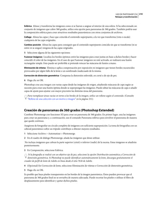 USO DE PHOTOSHOP CS5 210
                                                                                                  Retoque y transformación



Esférica Alinea y transforma las imágenes como si se fueran a asignar al interior de una esfera. Si ha seleccionado un
conjunto de imágenes que cubre 360 grados, utilice esta opción para panoramas de 360 grados. También podría usar
la composición esférica para crear atractivos resultados panorámicos con otros conjuntos de archivos.
Collage Alinea las capas y hace que coincida el contenido superpuesto, a la vez que transforma (rota o escala)
cualquiera de las capa originales.
Cambiar posición Alinea las capas para conseguir que el contenido superpuesto coincida sin que se transforme (ni se
estire ni se sesgue) ninguna de las capas originales.
5 Seleccione alguna de las siguientes opciones:
Fusionar imágenes Localiza los bordes óptimos entre las imágenes para crear juntas en base a dichos bordes y hacer
coincidir el color de las imágenes. En el caso de que Fusionar imágenes no esté activado, se realizará una fusión
rectangular simple. Esto puede ser preferible si pretende retocar las máscaras de fusión a mano.
Eliminación de viñetas Elimina o aplica compensación por exposición en imágenes que tienen bordes oscurecidos
provocados por algún fallo de la lente o un sombreado inadecuado de la misma.
Corrección de distorsión geométrica Compensa la distorsión esferoide, en corsé o de ojo de pez.

6 Haga clic en OK.
Photoshop crea una imagen con varias capas desde las imágenes de origen, añadiendo máscaras de capa según se
necesite para crear una fusión óptima donde se superpongan las imágenes. Puede editar las máscaras de capa o añadir
capas de ajuste para ajustar con mayor precisión las distintas áreas del panorama.
   Para reemplazar áreas vacías en torno a los bordes de la imagen, utilice un relleno según el contenido. (Consulte
   “Relleno de una selección con un motivo o imagen” en la página 331).



Creación de panoramas de 360 grados (Photoshop Extended)
Combine Photomerge con funciones 3D para crear un panorama de 360 grados. En primer lugar, una las imágenes
para crear un panorama y, a continuación, use el comando Panorama esférico para envolver el panorama de manera
que quede continuo.
Asegúrese de fotografiar un círculo completo de imágenes con suficiente superposición. La toma de fotografías con un
cabezal panorámico sobre un trípode contribuye a obtener mejores resultados.
1 Seleccione Archivo > Automatizar > Photomerge.
2 En el cuadro de diálogo Photomerge, añada las imágenes que desee utilizar.
No incluya imágenes que cubran la parte superior (cénit) o inferior (nadir) de la escena. Estas imágenes se añadirán
posteriormente.
3 En Composición, seleccione Esférica.
    Si la fotografía se realizó con un objetivo ojo de pez, seleccione la opción Distribución automática y Corrección de
   distorsión geométrica. Si Photoshop no puede identificar automáticamente la lente, descargue gratuitamente el
creador de perfil de lente de Adobe en línea desde el sitio Web de Adobe.
4 (Opcional) En Corrección de lente, seleccione Eliminación de viñetas o Corrección de distorsión geométrica.
5 Haga clic en OK.
Es posible que haya píxeles transparentes en los bordes de la imagen panorámica. Éstos pueden provocar que el
panorama de 360 grados final no se envuelva de manera adecuada. Puede recortar los píxeles o utilizar el filtro de
desplazamiento para identificar y quitar dichos píxeles.
 