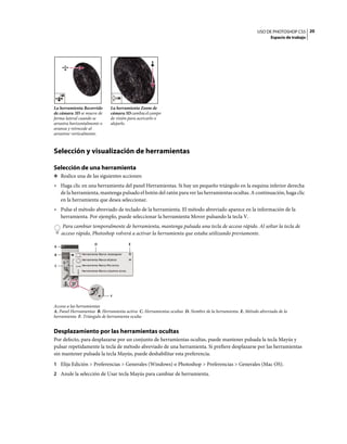 USO DE PHOTOSHOP CS5 20
                                                                                                                Espacio de trabajo




La herramienta Recorrido     La herramienta Zoom de
de cámara 3D se mueve de     cámara 3D cambia el campo
forma lateral cuando se      de visión para acercarlo o
arrastra horizontalmente o   alejarlo.
avanza y retrocede al
arrastrar verticalmente.



Selección y visualización de herramientas

Selección de una herramienta
❖ Realice una de las siguientes acciones:

• Haga clic en una herramienta del panel Herramientas. Si hay un pequeño triángulo en la esquina inferior derecha
  de la herramienta, mantenga pulsado el botón del ratón para ver las herramientas ocultas. A continuación, haga clic
  en la herramienta que desea seleccionar.
• Pulse el método abreviado de teclado de la herramienta. El método abreviado aparece en la información de la
  herramienta. Por ejemplo, puede seleccionar la herramienta Mover pulsando la tecla V.
    Para cambiar temporalmente de herramienta, mantenga pulsada una tecla de acceso rápido. Al soltar la tecla de
    acceso rápido, Photoshop volverá a activar la herramienta que estaba utilizando previamente.
                     D                E
A

B


C




                             F


Acceso a las herramientas
A. Panel Herramientas B. Herramienta activa C. Herramientas ocultas D. Nombre de la herramienta E. Método abreviado de la
herramienta F. Triángulo de herramienta oculta


Desplazamiento por las herramientas ocultas
Por defecto, para desplazarse por un conjunto de herramientas ocultas, puede mantener pulsada la tecla Mayús y
pulsar repetidamente la tecla de método abreviado de una herramienta. Si prefiere desplazarse por las herramientas
sin mantener pulsada la tecla Mayús, puede deshabilitar esta preferencia.
1 Elija Edición > Preferencias > Generales (Windows) o Photoshop > Preferencias > Generales (Mac OS).
2 Anule la selección de Usar tecla Mayús para cambiar de herramienta.
 