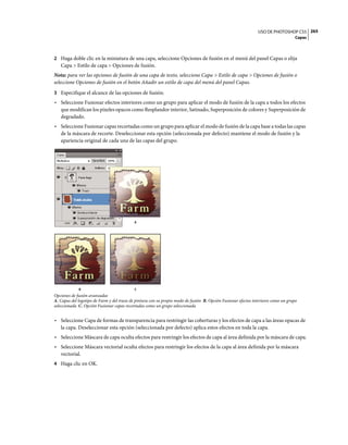 USO DE PHOTOSHOP CS5 265
                                                                                                                                    Capas



2 Haga doble clic en la miniatura de una capa, seleccione Opciones de fusión en el menú del panel Capas o elija
   Capa > Estilo de capa > Opciones de fusión.
Nota: para ver las opciones de fusión de una capa de texto, seleccione Capa > Estilo de capa > Opciones de fusión o
seleccione Opciones de fusión en el botón Añadir un estilo de capa del menú del panel Capas.
3 Especifique el alcance de las opciones de fusión:
• Seleccione Fusionar efectos interiores como un grupo para aplicar el modo de fusión de la capa a todos los efectos
  que modifican los píxeles opacos como Resplandor interior, Satinado, Superposición de colores y Superposición de
  degradado.
• Seleccione Fusionar capas recortadas como un grupo para aplicar el modo de fusión de la capa base a todas las capas
  de la máscara de recorte. Deseleccionar esta opción (seleccionada por defecto) mantiene el modo de fusión y la
  apariencia original de cada una de las capas del grupo.




                                           A




             B                              C
Opciones de fusión avanzadas
A. Capas del logotipo de Farm y del trazo de pintura con su propio modo de fusión B. Opción Fusionar efectos interiores como un grupo
seleccionada C. Opción Fusionar capas recortadas como un grupo seleccionada


• Seleccione Capa de formas de transparencia para restringir las coberturas y los efectos de capa a las áreas opacas de
  la capa. Deseleccionar esta opción (seleccionada por defecto) aplica estos efectos en toda la capa.
• Seleccione Máscara de capa oculta efectos para restringir los efectos de capa al área definida por la máscara de capa.
• Seleccione Máscara vectorial oculta efectos para restringir los efectos de la capa al área definida por la máscara
  vectorial.
4 Haga clic en OK.
 
