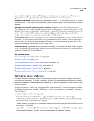 USO DE PHOTOSHOP CS5 280
                                                                                                                     Capas



capas en la barra de opciones (seleccione Omitir capas de ajuste para asegurarse de que las capas de ajuste no se
apliquen dos veces en la capa separada). Si es preciso, descarte los retoques que no le convenzan.
Edición en RAW de cámara Los ajustes realizados en los lotes de imágenes RAW, JPEG o TIFF conservan los datos de
imagen originales. RAW de cámara almacena los valores de ajuste imagen a imagen y aparte de los archivos de imagen
originales.
Apertura de archivos RAW de cámara como objetos inteligentes Para poder editar archivos RAW de cámara en
Photoshop, primero debe configurar los valores pertinentes con RAW de cámara. En cuanto edite un archivo RAW de
cámara en Photoshop, no puede cambiar la configuración de los ajustes de RAW de cámara sin perder los cambios. En
cambio, si abre los archivos RAW de cámara como objetos inteligentes en Photoshop, sí puede cambiar dicha
configuración en cualquier momento, incluso después de haber editado el archivo.
Recorte no destructivo Tras crear un rectángulo de recorte con la herramienta Recortar, seleccione Ocultar en la barra
de opciones a fin de conservar el área recortada en una capa. Para restaurar el área recortada, basta con elegir Imagen >
Descubrir todo o bien arrastrar la herramienta Recortar más allá del borde de la imagen. la opción Ocultar no está
disponible para imágenes que contengan sólo una capa de fondo.
Creación de máscaras Las máscaras de capa y las máscaras vectoriales no son destructivas, ya que siempre se pueden
volver a editar sin perder los píxeles que ocultan. Las máscaras de filtro permiten enmascarar los efectos de los filtros
inteligentes en las capas de objetos inteligentes.


Más temas de ayuda
“Acerca de las capas de ajuste y de relleno” en la página 276
“Recorte de imágenes” en la página 150
“Acerca de las máscaras de capa y las máscaras vectoriales” en la página 290
“Retoque con la herramienta Tampón de clonar” en la página 156
“Retoque con la herramienta Pincel corrector” en la página 159
“Retoque con la herramienta Pincel corrector puntual” en la página 160


Acerca de los objetos inteligentes
Los objetos inteligentes constituyen capas que contienen datos de imagen procedentes de imágenes rasterizadas o
vectoriales como, por ejemplo, archivos de Photoshop o Illustrator. Los objetos inteligentes conservan el contenido
original de la imagen con todas sus características originales, de tal modo que posibilitan la edición no destructiva de
la capa en cuestión.
Los objetos inteligentes se pueden crear con varios métodos: con el comando Abrir como objeto inteligente, mediante
la colocación de un archivo, al pegar datos de Illustrator o tras la conversión de al menos una capa de Photoshop en
objetos inteligentes.
Los objetos inteligentes facilitan todo lo que sigue:
• Realizar transformaciones no destructivas. Así, puede cambiar la escala de una capa, rotarla, sesgarla,
  distorsionarla, cambiar la perspectiva o deformarla sin perder la calidad ni los datos de imagen originales porque
  las transformaciones no afectan a los datos originales.
• Trabajar con datos vectoriales (por ejemplo, ilustraciones vectoriales de Illustrator) que, de otro modo, se tendrían
  que rasterizar en Photoshop.
• Aplicar filtros no destructivos. Los filtros aplicados a los objetos inteligentes se pueden editar siempre que se quiera.
• Editar un objeto inteligente y actualizar de forma automática todas las apariciones enlazadas.
 
