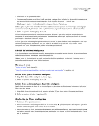 USO DE PHOTOSHOP CS5 284
                                                                                                                        Capas



2 Realice una de las siguientes acciones:
• Seleccione un filtro en el menú Filtro. Puede seleccionar cualquier filtro, incluidos los de otros fabricantes siempre
  que admitan filtros inteligentes, excepto Extraer, Licuar, Creador de motivos y Punto de fuga.
• Elija Imagen > Ajustes > Sombra/iluminación o Imagen > Ajustes > Variaciones.
Nota: si aplica un filtro o más sirviéndose de Galería de filtros, todos ellos aparecen en el panel Capas como un grupo
denominado “Galería de filtros”. Para editar un filtro individual, haga doble clic en la entrada de Galería de filtros.
3 Defina las opciones del filtro y haga clic en OK.
El filtro inteligente aparece bajo la línea Filtros inteligentes del panel Capas, justo debajo de la capa de objetos
inteligentes. Si ve un icono de aviso junto a un filtro inteligente en el panel Capas, significa que el filtro no admite la
profundidad o el modo de color de la imagen.
Una vez aplicado el filtro inteligente, puede arrastrarlo (o incluso un grupo entero de filtros inteligentes) a otra capa
de objetos inteligentes del panel Capas; para ello, pulse Alt (Windows) u Opción (Mac OS) y arrastre Filtros
inteligentes. Los filtros inteligentes no se pueden arrastrar a capas normales.


Edición de un filtro inteligente
Si un filtro inteligente contiene ajustes editables, se pueden editar siempre que se desee. Además, las opciones de fusión
de los filtros inteligentes también son susceptibles de edición.
Nota: al editar un filtro inteligente, no puede previsualizar los filtros apilados por encima de él. Photoshop vuelve a
mostrarlos cuando termine de editar el filtro inteligente.


Más temas de ayuda
“Modos de fusión” en la página 320
“Especificación de la opacidad global y de relleno para las capas seleccionadas” en la página 262

Edición de los ajustes de un filtro inteligente
1 Haga doble clic en el filtro inteligente en el panel Capas.
2 Defina las opciones del filtro y haga clic en OK.


Edición de las opciones de fusión de un filtro inteligente
La edición de las opciones de fusión de un filtro inteligente es parecida al uso del comando Transición al aplicar un
filtro a una capa normal.
1 Haga doble clic en el icono de edición de opciones de fusión          que figura junto al filtro en el panel Capas.
2 Defina las opciones de fusión y haga clic en OK.


Ocultación de filtros inteligentes
❖ Realice una de las siguientes acciones:

• Para ocultar un único filtro inteligente, haga clic en el icono de ojo    que aparece junto a él en el panel Capas. Para
  mostrar el filtro inteligente, vuelva a hacer clic en la columna.
• Para ocultar todos los filtros inteligentes aplicados a una capa de objetos inteligentes, haga clic en el icono de ojo
  que aparece junto a la línea Filtros inteligentes en el panel Capas. Para mostrar los filtros inteligentes, vuelva a hacer
  clic en la columna.
 
