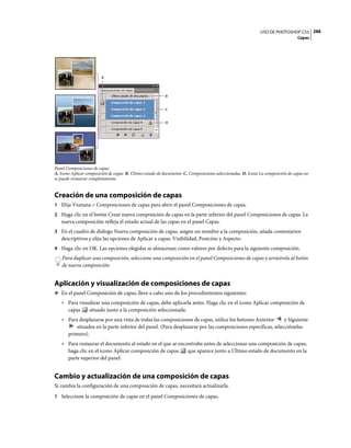 USO DE PHOTOSHOP CS5 288
                                                                                                                                Capas




                        A




                                                          B


                                                          C


                                                          D




Panel Composiciones de capas
A. Icono Aplicar composición de capas B. Último estado de documento C. Composiciones seleccionadas D. Icono La composición de capas no
se puede restaurar completamente


Creación de una composición de capas
1 Elija Ventana > Composiciones de capas para abrir el panel Composiciones de capas.
2 Haga clic en el botón Crear nueva composición de capas en la parte inferior del panel Composiciones de capas. La
   nueva composición refleja el estado actual de las capas en el panel Capas.
3 En el cuadro de diálogo Nueva composición de capas, asigne un nombre a la composición, añada comentarios
   descriptivos y elija las opciones de Aplicar a capas: Visibilidad, Posición y Aspecto.
4 Haga clic en OK. Las opciones elegidas se almacenan como valores por defecto para la siguiente composición.
   Para duplicar una composición, seleccione una composición en el panel Composiciones de capas y arrástrela al botón
   de nueva composición.


Aplicación y visualización de composiciones de capas
❖ En el panel Composición de capas, lleve a cabo uno de los procedimientos siguientes:

   • Para visualizar una composición de capas, debe aplicarla antes. Haga clic en el icono Aplicar composición de
     capas    situado junto a la composición seleccionada.
   • Para desplazarse por una vista de todas las composiciones de capas, utilice los botones Anterior       y Siguiente
         situados en la parte inferior del panel. (Para desplazarse por las composiciones específicas, selecciónelas
     primero).
   • Para restaurar el documento al estado en el que se encontraba antes de seleccionar una composición de capas,
     haga clic en el icono Aplicar composición de capas     que aparece junto a Último estado de documento en la
     parte superior del panel.


Cambio y actualización de una composición de capas
Si cambia la configuración de una composición de capas, necesitará actualizarla.
1 Seleccione la composición de capas en el panel Composiciones de capas.
 