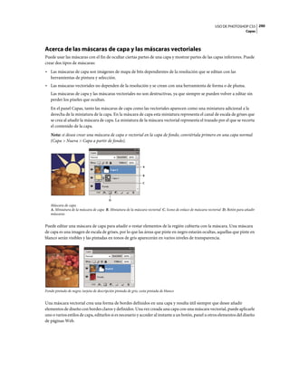 USO DE PHOTOSHOP CS5 290
                                                                                                                                 Capas




Acerca de las máscaras de capa y las máscaras vectoriales
Puede usar las máscaras con el fin de ocultar ciertas partes de una capa y mostrar partes de las capas inferiores. Puede
crear dos tipos de máscaras:
• Las máscaras de capa son imágenes de mapa de bits dependientes de la resolución que se editan con las
  herramientas de pintura y selección.
• Las máscaras vectoriales no dependen de la resolución y se crean con una herramienta de forma o de pluma.
   Las máscaras de capa y las máscaras vectoriales no son destructivas, ya que siempre se pueden volver a editar sin
   perder los píxeles que ocultan.
   En el panel Capas, tanto las máscaras de capa como las vectoriales aparecen como una miniatura adicional a la
   derecha de la miniatura de la capa. En la máscara de capa esta miniatura representa el canal de escala de grises que
   se crea al añadir la máscara de capa. La miniatura de la máscara vectorial representa el trazado por el que se recorta
   el contenido de la capa.
   Nota: si desea crear una máscara de capa o vectorial en la capa de fondo, conviértala primero en una capa normal
   (Capa > Nueva > Capa a partir de fondo).




                                                                  A


                                                                  B

                                                                  C




                                           D
   Máscara de capa
   A. Miniatura de la máscara de capa B. Miniatura de la máscara vectorial C. Icono de enlace de máscara vectorial D. Botón para añadir
   máscaras


Puede editar una máscara de capa para añadir o restar elementos de la región cubierta con la máscara. Una máscara
de capa es una imagen de escala de grises, por lo que las áreas que pinte en negro estarán ocultas, aquellas que pinte en
blanco serán visibles y las pintadas en tonos de gris aparecerán en varios niveles de transparencia.




Fondo pintado de negro; tarjeta de descripción pintada de gris; cesta pintada de blanco


Una máscara vectorial crea una forma de bordes definidos en una capa y resulta útil siempre que desee añadir
elementos de diseño con bordes claros y definidos. Una vez creada una capa con una máscara vectorial, puede aplicarle
uno o varios estilos de capa, editarlos si es necesario y acceder al instante a un botón, panel u otros elementos del diseño
de páginas Web.
 