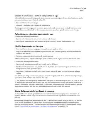 USO DE PHOTOSHOP CS5 292
                                                                                                                    Capas




Creación de una máscara a partir de transparencia de capa
Si desea editar directamente la transparencia de una capa, cree una máscara a partir de estos datos. Esta técnica resulta
especialmente útil para vídeos y flujos de trabajo 3D.
1 En el panel Capas, seleccione la capa.
2 Elija Capa > Máscara de capa > A partir de transparencia.
Photoshop convierte la transparencia en un color opaco, oculto por la máscara recién creada. El color opaco varía
considerablemente, en función de los filtros y del procesamiento que se haya aplicado anteriormente a la capa.

Aplicación de una máscara de capa desde otra capa
❖ Realice una de las siguientes acciones:

• Para mover la máscara a otra capa, arrastre la máscara a la otra capa.
• Para duplicar la máscara, pulse Alt (Windows) u Opción (Mac OS) y arrastre la máscara a otra capa.


Edición de una máscara de capa
1 En el panel Capas, seleccione la capa que contenga la máscara que desee editar.
2 Haga clic en el botón Máscara de píxeles del panel Máscaras para activarla. Aparecerá un borde alrededor de la
   miniatura de la máscara.
3 Seleccione cualquiera de las herramientas de edición o pintura.
Nota: los colores frontal y de fondo cambian por defecto a valores de escala de grises cuando la máscara está activa.
4 Realice una de las siguientes acciones:
• Para restar de la máscara y mostrar la capa, pinte la máscara de blanco.
• Para hacer visible parte de una capa, pinte la máscara de gris. Los grises oscuros consiguen que el nivel sea más
  transparente; los claros, que sea más opaco.
• Para añadir a la máscara y ocultar la capa o grupo, pinte la máscara de negro. Las capas subyacentes se hacen
  visibles.
Para editar la capa en lugar de la máscara de la capa, seleccione la capa haciendo clic en su miniatura en el panel Capas.
Aparecerá un borde alrededor de la miniatura de la capa.
   Para pegar una selección copiada en una máscara de capa, pulse Alt (Windows) u Opción (Mac OS) y haga clic en la
   miniatura de la máscara de capa del panel Capas para seleccionar y visualizar el canal de la máscara. Elija Edición >
Pegar y, a continuación, Selección > Deseleccionar. La selección se convierte a escala de grises y se añade a la máscara.
Haga clic en la miniatura de la capa en el panel Capas para deseleccionar el canal de la máscara.


Ajuste de la opacidad o bordes de la máscara
En el panel Máscaras, ajuste la opacidad de la máscara vectorial o la máscara de capa que haya seleccionado. El
regulador Densidad controla la opacidad de las máscaras. Desvanecimiento le permite suavizar los bordes de las
máscaras.
Otras opciones son específicas de las máscaras de capa. La opción Invertir invierte áreas con máscara y sin máscara.
Por su parte, la opción Borde de máscara ofrece diversos controles adecuados para modificar los bordes de las
máscaras, por ejemplo, Suavizar y Contraer/Expandir. Para obtener información sobre la opción Gama de colores,
consulte “Limitación de las capas de ajuste y de relleno a áreas específicas” en la página 278.
 