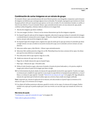 USO DE PHOTOSHOP CS5 298
                                                                                                                    Capas




Combinación de varias imágenes en un retrato de grupo
El comando Alinear capas automáticamente del menú Edición permite crear fotografías compuestas a partir de pares
de imágenes casi idénticas que contengan algunas áreas no deseadas. Por ejemplo, supongamos que tenemos un retrato
de grupo perfecto salvo por una persona que aparece con los ojos cerrados. En otra instantánea tomada, en cambio, sí
tiene los ojos abiertos. Si usa el comando Alinear capas automáticamente junto con una máscara de capa, puede
combinar ambas fotografías y eliminar todos los defectos en la imagen final.
1 Abra las dos imágenes que desee combinar.
2 Cree otra imagen (Archivo > Nuevo) con las mismas dimensiones que las dos imágenes originales.
3 En el panel Capas de cada una de las imágenes originales, seleccione la capa que incluya el contenido de la imagen
   y arrástrela hasta la ventana de la nueva imagen. Al hacerlo, el panel Capas de la imagen nueva muestra dos capas
   nuevas, una por cada una de las imágenes de origen.
4 En el panel Capas de la imagen nueva, organice las capas de modo que la capa que incluya el contenido que desee
   corregir (retrato con ojos cerrados) se encuentre encima de la capa con el contenido correcto (retrato con ojos
   abiertos).
5 Seleccione ambas capas y elija Edición > Alinear capas automáticamente.
6 Seleccione Sólo cambiar posición y haga clic en OK. Photoshop busca las áreas comunes de las capas y las alinea
   para que las zonas idénticas se superpongan.
7 Para seleccionar sólo la capa superior, haga clic en ella.
8 Añada una máscara de capa vacía a la capa:
• Haga clic en Añadir máscara de capa en el panel Capas.
• Elija Capa > Máscara de capa > Descubrir todo.
9 Defina el color frontal en negro, seleccione el tamaño y la punta de pincel adecuados y, si lo precisa, amplíe la
   imagen para enfocar la parte de la imagen que desee corregir.
10 Con la herramienta de pincel, añada a la máscara de capa pintando encima de la capa superior. Si pinta con negro,
   se enmascara por completo la capa superior; si usa un gris, la capa inferior se transparenta parcialmente; y, si usa el
   blanco, se restaura la capa superior. Consulte “Edición de una máscara de capa” en la página 292. Siga editando la
   máscara de capa hasta que la fusión de ambas capas sea correcta y haya creado una imagen unificada.
Nota: compruebe que, durante la aplicación de la máscara, esté seleccionada en el panel Capas la miniatura de la
máscara de capa, no la miniatura de la imagen.
11 Con objeto de facilitar posteriores ediciones, guarde la versión con las capas y la máscara de la imagen. Realice
   también otra copia que se pueda acoplar para crear una versión con una sola capa cuyo tamaño de archivo sea
   menor.


Más temas de ayuda
“Combinación y copia del contenido de capas” en la página 261
Vídeo sobre la aplicación de filtros
 