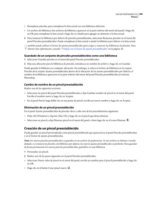 USO DE PHOTOSHOP CS5 308
                                                                                                                       Pintura



• Reemplazar pinceles, para reemplazar la lista actual con una biblioteca diferente.
• Un archivo de biblioteca (los archivos de biblioteca aparecen en la parte inferior del menú del panel). Haga clic
  en OK para reemplazar la lista actual o haga clic en Añadir para agregar un elemento a la lista actual.
2 Para restaurar la biblioteca por defecto de pinceles preestablecidos, seleccione Restaurar pinceles en el menú del
   panel Pinceles preestablecidos. Puede reemplazar la lista actual o añadir la biblioteca por defecto a la lista actual.
   también puede utilizar el Gestor de ajustes preestablecidos para cargar y restaurar las bibliotecas de pinceles. Para
   obtener más información, consulte “Trabajo con el Gestor de ajustes preestablecidos” en la página 38.

Guardado de un conjunto de pinceles preestablecidos como una biblioteca
1 Seleccione Guardar pinceles en el menú del panel Pinceles preestablecidos.
2 Elija una ubicación para la biblioteca de pinceles, introduzca un nombre de archivo y haga clic en Guardar.
Puede guardar la biblioteca en cualquier ubicación. Sin embargo, si coloca el archivo de biblioteca en la carpeta
Pinceles de la carpeta Ajustes preestablecidos dentro de la ubicación de los ajustes preestablecidos por defecto, el
nombre de la biblioteca aparecerá en la parte inferior del menú del panel Pinceles preestablecidos al reiniciar
Photoshop.

Cambio de nombre de un pincel preestablecido
Realice una de las siguientes acciones:
• Seleccione un pincel del panel Pinceles preestablecidos y elija Cambiar nombre de pincel en el menú del panel.
  Escriba el nombre nuevo y haga clic en Aceptar.
• En el panel Pincel, haga doble clic en una punta de pincel, escriba un nuevo nombre y haga clic en Aceptar.

Eliminación de un pincel preestablecido
En el panel Ajustes preestablecidos de pinceles, lleve a cabo uno de los procedimientos siguientes:
• Pulse Alt (Windows) u Opción (Mac OS) y haga clic en el pincel que desea eliminar.
• Seleccione un pincel y elija Eliminar pincel en el menú del panel, o bien haga clic en el icono Eliminar         .


Creación de un pincel preestablecido
Puede guardar un pincel personalizado como pincel preestablecido que aparecerá en el panel Pinceles preestablecidos
y en el Gestor de ajustes preestablecidos.
Nota: los nuevos pinceles preestablecidos se guardan en un archivo de preferencias. Si este archivo se elimina o resulta
dañado, o si restaura los pinceles a la biblioteca por defecto, los nuevos ajustes preestablecidos se perderán. Para guardar
de forma permanente los nuevos pinceles preestablecidos, guárdelos en una biblioteca.
1 Personalice un pincel.
2 Realice uno de los pasos siguientes en el panel Pinceles preestablecidos:
• Seleccione Nuevo valor de pincel en el menú del panel, escriba un nombre para el pincel preestablecido y haga clic
  en OK.
• Haga clic en el botón Crear pincel nuevo        .
 