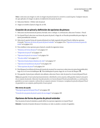 USO DE PHOTOSHOP CS5 310
                                                                                                                 Pintura



Nota: si selecciona una imagen en color, la imagen de punta de pincel se convierte a escala de grises. Cualquier máscara
de capa aplicada a la imagen no afecta a la definición de la punta de pincel.
2 Seleccione Edición > Definir valor de pincel.
3 Asigne un nombre al pincel y haga clic en OK.


Creación de un pincel y definición de opciones de pintura
1 Seleccione una herramienta de pintura, borrado, tono o enfoque. A continuación, seleccione Ventana > Pincel.
2 En el panel Pincel, seleccione una forma de punta de pincel, o haga clic en Pinceles preestablecido para elegir un
   ajuste preestablecido existente.
3 Seleccione la opción Forma de la punta del pincel en el lado izquierdo del panel Pincel y defina las opciones.
   (Consulte “Opciones de forma de punta de pincel estándar” en la página 310 o “Opciones de forma de punta de
   cerda” en la página 312).
4 Para establecer otras opciones para el pincel, consulte los siguientes temas:
• “Dinámica de forma del pincel” en la página 313
• “Dispersión de pincel” en la página 315
• “Opciones de pincel con textura” en la página 316
• “Pinceles dobles” en la página 317
• “Opciones de pincel para dinámica de color” en la página 317
• “Opciones de transferencia de pincel” en la página 318
• “Otras opciones de pincel” en la página 319
5 Para bloquear los atributos de forma de la punta de un pincel (se conservan si selecciona otro pincel preestablecido),
   haga clic en el icono de desbloqueo     . Para desbloquear la punta, haga clic en el icono de bloqueo     .
6 Para guardar el pincel para utilizarlo más adelante, seleccione Nuevo valor de pincel en el menú del panel Pincel.
Nota: para guardar el nuevo pincel permanentemente o distribuirlo a otros usuarios, debe guardar el pincel como parte
de un conjunto de pinceles. Seleccione Guardar pinceles en el menú del panel Pinceles preestablecidos y, a continuación,
guárdelo en un nuevo conjunto o sobrescriba un conjunto existente. Si restaura o reemplaza los pinceles del panel Pincel
sin guardarlo en un conjunto, podría perder el nuevo pincel.


Más temas de ayuda
“Descripción general del panel Pincel” en la página 309
“Creación de una punta de pincel a partir de una imagen” en la página 309


Opciones de forma de punta de pincel estándar
Para las puntas de pincel estándares, puede definir las opciones siguientes en el panel Pincel:
Diámetro Controla el tamaño del pincel. Introduzca un valor en píxeles o arrastre el regulador.
 