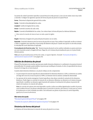 Última modificación 7/5/2010                                                                        USO DE PHOTOSHOP CS5 313
                                                                                                                     Pintura



Las puntas de cerdas le permiten especificar características de cerdas precisas y crear, de este modo, trazos muy reales
y naturales. Configure las siguientes opciones de forma de punta de pincel en el panel Pincel:
Forma Determina la disposición general de las cerdas.

Cerdas Controla la densidad global de cerdas.

Longitud Cambia la longitud de las cerdas.

Grosor Controla la anchura de cada cerda.

Rigidez Controla la flexibilidad de las cerdas. Con valores bajos, la forma del pincel se deforma fácilmente.

   Para variar la creación de trazos al usar un ratón, ajuste la rigidez.


Ángulo Determina el ángulo de la punta del pincel al pintar con un ratón.

Espaciado Controla la distancia entre las marcas de pincel de un trazo. Para cambiar el espaciado, escriba un número
o utilice el regulador para especificar el porcentaje del diámetro del pincel. Cuando esta opción no está seleccionada,
la velocidad del cursor determina el espaciado.
Previsualización de Pincel de cerdas        Muestra la punta de pincel con los cambios realizados en ajustes anteriores,
así como la presión actual y el ángulo del trazo. Haga clic en la ventana de previsualización para ver el pincel desde
distintos puntos.
Nota: para las previsualizaciones de Pincel de cerdas, se requiere OpenGL. (Consulte “Activación de OpenGL y
optimización de Ajustes de GPU” en la página 50).


Adición de dinámica de pincel
El panel Pincel proporciona muchas opciones para añadir elementos dinámicos (o cambiantes) a las puntas de pincel
preestablecidas. Por ejemplo, puede establecer opciones que modifiquen el tamaño, el color y la opacidad de las marcas
de pincel a lo largo de un trazo de pincel.
Cuando añade elementos dinámicos a un pincel, trabaja con dos componentes:
• Los porcentajes de variación especifican la aleatoriedad de los elementos dinámicos. Al 0%, un elemento no cambia
  a lo largo del curso de un trazo de pincel; al 100%, un elemento tiene la máxima cantidad de aleatoriedad.
• Las opciones de los menús emergentes Control especifican cómo desea controlar la variación de los elementos
  dinámicos. Puede elegir no controlar la variación de un elemento, difuminar un elemento en el número de pasos
  especificado o modificar un elemento según la presión de la pluma, la inclinación de la pluma, la posición del
  rotativo de la pluma o la rotación de la pluma.
   Nota: los controles de la pluma sólo están disponibles cuando se utiliza una tableta digitalizadora sensible a la presión
   como la tableta Wacom y las plumas admitidas (para el control de la rotación y del rotativo). Si selecciona un control
   de la pluma pero no tiene instalada una tabla o está utilizando una pluma sin funciones de control disponibles,
   aparecerá un icono de advertencia.


Más temas de ayuda
“Descripción general del panel Pincel” en la página 309
“Creación de un pincel y definición de opciones de pintura” en la página 310


Dinámica de forma del pincel
La dinámica de forma determina la variación de marcas de pincel en un trazo.
 