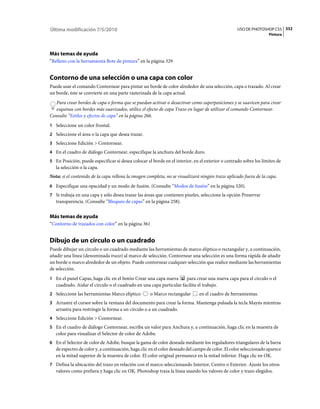 Última modificación 7/5/2010                                                                      USO DE PHOTOSHOP CS5 332
                                                                                                                   Pintura




Más temas de ayuda
“Relleno con la herramienta Bote de pintura” en la página 329


Contorno de una selección o una capa con color
Puede usar el comando Contornear para pintar un borde de color alrededor de una selección, capa o trazado. Al crear
un borde, éste se convierte en una parte rasterizada de la capa actual.
   Para crear bordes de capa o forma que se puedan activar o desactivar como superposiciones y se suavicen para crear
   esquinas con bordes más suavizados, utilice el efecto de capa Trazo en lugar de utilizar el comando Contornear.
Consulte “Estilos y efectos de capa” en la página 266.
1 Seleccione un color frontal.
2 Seleccione el área o la capa que desea trazar.
3 Seleccione Edición > Contornear.
4 En el cuadro de diálogo Contornear, especifique la anchura del borde duro.
5 En Posición, puede especificar si desea colocar el borde en el interior, en el exterior o centrado sobre los límites de
   la selección o la capa.
Nota: si el contenido de la capa rellena la imagen completa, no se visualizará ningún trazo aplicado fuera de la capa.
6 Especifique una opacidad y un modo de fusión. (Consulte “Modos de fusión” en la página 320).
7 Si trabaja en una capa y sólo desea trazar las áreas que contienen píxeles, seleccione la opción Preservar
   transparencia. (Consulte “Bloqueo de capas” en la página 258).


Más temas de ayuda
“Contorno de trazados con color” en la página 361


Dibujo de un círculo o un cuadrado
Puede dibujar un círculo o un cuadrado mediante las herramientas de marco elíptico o rectangular y, a continuación,
añadir una línea (denominada trazo) al marco de selección. Contornear una selección es una forma rápida de añadir
un borde o marco alrededor de un objeto. Puede contornear cualquier selección que realice mediante las herramientas
de selección.
1 En el panel Capas, haga clic en el botón Crear una capa nueva       para crear una nueva capa para el círculo o el
   cuadrado. Aislar el círculo o el cuadrado en una capa particular facilita el trabajo.
2 Seleccione las herramientas Marco elíptico        o Marco rectangular       en el cuadro de herramientas.
3 Arrastre el cursor sobre la ventana del documento para crear la forma. Mantenga pulsada la tecla Mayús mientras
   arrastra para restringir la forma a un círculo o a un cuadrado.
4 Seleccione Edición > Contornear.
5 En el cuadro de diálogo Contornear, escriba un valor para Anchura y, a continuación, haga clic en la muestra de
   color para visualizar el Selector de color de Adobe.
6 En el Selector de color de Adobe, busque la gama de color deseada mediante los reguladores triangulares de la barra
   de espectro de color y, a continuación, haga clic en el color deseado del campo de color. El color seleccionado aparece
   en la mitad superior de la muestra de color. El color original permanece en la mitad inferior. Haga clic en OK.
7 Defina la ubicación del trazo en relación con el marco seleccionando Interior, Centro o Exterior. Ajuste los otros
   valores como prefiera y haga clic en OK. Photoshop traza la línea usando los valores de color y trazo elegidos.
 