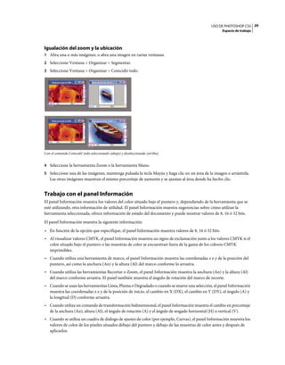 USO DE PHOTOSHOP CS5 29
                                                                                                      Espacio de trabajo




Igualación del zoom y la ubicación
1 Abra una o más imágenes, o abra una imagen en varias ventanas.
2 Seleccione Ventana > Organizar > Segmentar.
3 Seleccione Ventana > Organizar > Coincidir todo.




Con el comando Coincidir todo seleccionado (abajo) y deseleccionado (arriba).


4 Seleccione la herramienta Zoom o la herramienta Mano.
5 Seleccione una de las imágenes, mantenga pulsada la tecla Mayús y haga clic en un área de la imagen o arrástrela.
   Las otras imágenes muestran el mismo porcentaje de aumento y se ajustan al área donde ha hecho clic.


Trabajo con el panel Información
El panel Información muestra los valores del color situado bajo el puntero y, dependiendo de la herramienta que se
esté utilizando, otra información de utilidad. El panel Información muestra sugerencias sobre cómo utilizar la
herramienta seleccionada, ofrece información de estado del documento y puede mostrar valores de 8, 16 ó 32 bits.
El panel Información muestra la siguiente información:
• En función de la opción que especifique, el panel Información muestra valores de 8, 16 ó 32 bits.
• Al visualizar valores CMYK, el panel Información muestra un signo de exclamación junto a los valores CMYK si el
  color situado bajo el puntero o las muestras de color se encuentran fuera de la gama de los colores CMYK
  imprimibles.
• Cuando utiliza una herramienta de marco, el panel Información muestra las coordenadas x e y de la posición del
  puntero, así como la anchura (An) y la altura (Al) del marco conforme lo arrastra.
• Cuando utiliza las herramientas Recortar o Zoom, el panel Información muestra la anchura (An) y la altura (Al)
  del marco conforme arrastra. El panel también muestra el ángulo de rotación del marco de recorte.
• Cuando se usan las herramientas Línea, Pluma o Degradado o cuando se mueve una selección, el panel Información
  muestra las coordenadas x e y de la posición de inicio, el cambio en X (DX), el cambio en Y (DY), el ángulo (A) y
  la longitud (D) conforme arrastra.
• Cuando utiliza un comando de transformación bidimensional, el panel Información muestra el cambio en porcentaje
  de la anchura (An), altura (Al), el ángulo de rotación (A) y el ángulo de sesgado horizontal (H) o vertical (V).
• Cuando se utiliza un cuadro de diálogo de ajustes de color (por ejemplo, Curvas), el panel Información muestra los
  valores de color de los píxeles situados debajo del puntero y debajo de las muestras de color antes y después de
  aplicarlos.
 