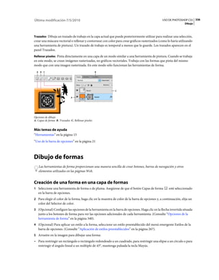 Última modificación 7/5/2010                                                                     USO DE PHOTOSHOP CS5 336
                                                                                                                  Dibujo



Trazados Dibuja un trazado de trabajo en la capa actual que puede posteriormente utilizar para realizar una selección,
crear una máscara vectorial o rellenar y contornear con color para crear gráficos rasterizados (como lo haría utilizando
una herramienta de pintura). Un trazado de trabajo es temporal a menos que lo guarde. Los trazados aparecen en el
panel Trazados.
Rellenar píxeles Pinta directamente en una capa de un modo similar a una herramienta de pintura. Cuando se trabaja
en este modo, se crean imágenes rasterizadas, no gráficos vectoriales. Trabaja con las formas que pinta del mismo
modo que con una imagen rasterizada. En este modo sólo funcionan las herramientas de forma.
  A B C                                             B




                                                             C


                               A




Opciones de dibujo
A. Capas de forma B. Trazados C. Rellenar píxeles


Más temas de ayuda
“Herramientas” en la página 15
“Uso de la barra de opciones” en la página 21



Dibujo de formas
   Las herramientas de forma proporcionan una manera sencilla de crear botones, barras de navegación y otros
   elementos utilizados en las páginas Web.


Creación de una forma en una capa de formas
1 Seleccione una herramienta de forma o de pluma. Asegúrese de que el botón Capas de forma            esté seleccionado
   en la barra de opciones.
2 Para elegir el color de la forma, haga clic en la muestra de color de la barra de opciones y, a continuación, elija un
   color del Selector de color.
3 (Opcional) Configure las opciones de la herramienta en la barra de opciones. Haga clic en la flecha invertida situada
   junto a los botones de forma para ver las opciones adicionales de cada herramienta. (Consulte “Opciones de la
   herramienta de forma” en la página 340).
4 (Opcional) Para aplicar un estilo a la forma, seleccione un estilo preestablecido del menú emergente Estilos de la
   barra de opciones. (Consulte “Aplicación de estilos preestablecidos” en la página 267).
5 Arrastre en la imagen para dibujar una forma:
• Para restringir un rectángulo o rectángulo redondeado a un cuadrado, para restringir una elipse a un círculo o para
  restringir el ángulo lineal a un múltiplo de 45°, mantenga pulsada la tecla Mayús.
 