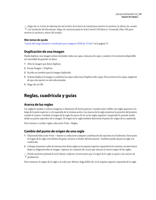 USO DE PHOTOSHOP CS5 33
                                                                                                         Espacio de trabajo



  Haga clic en el área de información del archivo de la barra de estado para mostrar la anchura, la altura, los canales
  y la resolución del documento. Haga clic mientras pulsa la tecla Control (Windows) o Comando (Mac OS) para
mostrar la anchura y altura del azulejo.


Más temas de ayuda
“Ajuste del rango dinámico visualizado para imágenes HDR de 32 bits” en la página 75


Duplicación de una imagen
Puede duplicar una imagen entera (incluidas todas sus capas, máscaras de capa y canales) en la memoria disponible
sin necesidad de guardar en disco.
1 Abra la imagen que desee duplicar.
2 Escoja Imagen > Duplicar.
3 Escriba un nombre para la imagen duplicada.
4 Si desea duplicar la imagen y combinar las capas, seleccione Duplicar sólo capas. Para conservar las capas, asegúrese
   de que esta opción no esté seleccionada.
5 Haga clic en OK.




Reglas, cuadrícula y guías
Acerca de las reglas
Las reglas le ayudan a colocar imágenes o elementos de forma precisa. Cuando están visibles, las reglas aparecen a lo
largo de la parte superior y a la izquierda de la ventana activa. Las marcas de la regla muestran la posición del puntero
cuando lo mueve. Cambiar el origen de la regla (la marca (0, 0) en las reglas superior e izquierda) le permite medir
desde un punto específico de la imagen. El origen de la regla también determina el punto de origen de la cuadrícula.
Para mostrar u ocultar reglas, seleccione Vista > Reglas.


Cambio del punto de origen de una regla
1 (Opcional) Seleccione Vista > Ajustar a y seleccione cualquier combinación de opciones en el submenú. Esto ajusta
   el origen de la regla a los límites de guías, sectores o límites del documento. También puede ajustar la regla a la
   cuadrícula.
2 Coloque el puntero sobre la intersección de las reglas en la esquina superior izquierda de la ventana y arrastre hacia
   abajo en diagonal sobre la imagen. Aparece un conjunto de cruces que marcan el nuevo origen de las reglas.
   Puede mantener pulsada la tecla Mayús conforme arrastra para que el origen de la regla se ajuste a las marcas de
   graduación.
Para restaurar el origen de la regla a su valor por defecto, haga doble clic en la esquina superior izquierda de la regla.
 