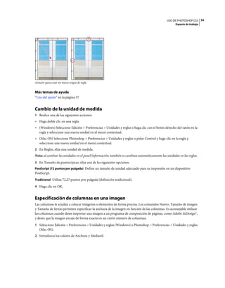 USO DE PHOTOSHOP CS5 34
                                                                                                     Espacio de trabajo




Arrastre para crear un nuevo origen de regla


Más temas de ayuda
“Uso del ajuste” en la página 37


Cambio de la unidad de medida
1 Realice una de las siguientes acciones:
• Haga doble clic en una regla.
• (Windows) Seleccione Edición > Preferencias > Unidades y reglas o haga clic con el botón derecho del ratón en la
  regla y seleccione una nueva unidad en el menú contextual.
• (Mac OS) Seleccione Photoshop > Preferencias > Unidades y reglas o pulse Control y haga clic en la regla y
  seleccione una nueva unidad en el menú contextual.
2 En Reglas, elija una unidad de medida.
Nota: al cambiar las unidades en el panel Información, también se cambian automáticamente las unidades en las reglas.
3 En Tamaño de puntos/picas, elija una de las siguientes opciones:
PostScript (72 puntos por pulgada) Define un tamaño de unidad adecuado para su impresión en un dispositivo
PostScript.
Tradicional Utiliza 72,27 puntos por pulgada (definición tradicional).

4 Haga clic en OK.


Especificación de columnas en una imagen
Las columnas le ayudan a colocar imágenes o elementos de forma precisa. Los comandos Nuevo, Tamaño de imagen
y Tamaño de lienzo permiten especificar la anchura de la imagen en función de las columnas. Es aconsejable utilizar
las columnas cuando desee importar una imagen a un programa de composición de páginas, como Adobe InDesign®,
y desee que la imagen encaje de forma exacta en un cierto número de columnas.
1 Seleccione Edición > Preferencias > Unidades y reglas (Windows) o Photoshop > Preferencias > Unidades y reglas
   (Mac OS).
2 Introduzca los valores de Anchura y Medianil.
 