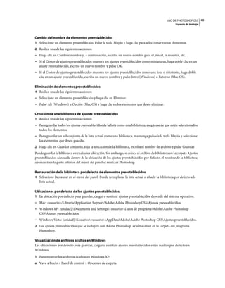 USO DE PHOTOSHOP CS5 40
                                                                                                        Espacio de trabajo



Cambio del nombre de elementos preestablecidos
1 Seleccione un elemento preestablecido. Pulse la tecla Mayús y haga clic para seleccionar varios elementos.
2 Realice una de las siguientes acciones:
• Haga clic en Cambiar nombre y, a continuación, escriba un nuevo nombre para el pincel, la muestra, etc.
• Si el Gestor de ajustes preestablecidos muestra los ajustes preestablecidos como miniaturas, haga doble clic en un
  ajuste preestablecido, escriba un nuevo nombre y pulse OK.
• Si el Gestor de ajustes preestablecidos muestra los ajustes preestablecidos como una lista o sólo texto, haga doble
  clic en un ajuste preestablecido, escriba un nuevo nombre y pulse Intro (Windows) o Retorno (Mac OS).

Eliminación de elementos preestablecidos
❖ Realice una de las siguientes acciones:

• Seleccione un elemento preestablecido y haga clic en Eliminar.
• Pulse Alt (Windows) u Opción (Mac OS) y haga clic en los elementos que desea eliminar.

Creación de una biblioteca de ajustes preestablecidos
1 Realice una de las siguientes acciones:
• Para guardar todos los ajustes preestablecidos de la lista como una biblioteca, asegúrese de que estén seleccionados
  todos los elementos.
• Para guardar un subconjunto de la lista actual como una biblioteca, mantenga pulsada la tecla Mayús y seleccione
  los elementos que desea guardar.
2 Haga clic en Guardar conjunto, elija la ubicación de la biblioteca, escriba el nombre de archivo y pulse Guardar.
Puede guardar la biblioteca en cualquier ubicación. Sin embargo, si coloca el archivo de biblioteca en la carpeta Ajustes
preestablecidos adecuada dentro de la ubicación de los ajustes preestablecidos por defecto, el nombre de la biblioteca
aparecerá en la parte inferior del menú del panel al reiniciar Photoshop.

Restauración de la biblioteca por defecto de elementos preestablecidos
❖ Seleccione Restaurar en el menú del panel. Puede reemplazar la lista actual o añadir la biblioteca por defecto a la
  lista actual.

Ubicaciones por defecto de los ajustes preestablecidos
1 La ubicación por defecto para guardar, cargar o sustituir ajustes preestablecidos depende del sistema operativo.
• Mac: <usuario>/Librería/Application Support/Adobe/Adobe Photoshop CS5/Ajustes preestablecidos.
• Windows XP: [unidad]:Documents and Settings<usuario>Datos de programaAdobeAdobe Photoshop
  CS5Ajustes preestablecidos.
• Windows Vista: [unidad]:Usuarios<usuario>AppDataAdobeAdobe Photoshop CS5Ajustes preestablecidos.
2 Los ajustes preestablecidos que se incluyen con Adobe Photoshop se almacenan en la carpeta del programa
   Photoshop.

Visualización de archivos ocultos en Windows
Las ubicaciones por defecto para guardar, cargar o sustituir ajustes preestablecidos están ocultas por defecto en
Windows.
1 Para mostrar los archivos ocultos en Windows XP:
a Vaya a Inicio > Panel de control > Opciones de carpeta.
 