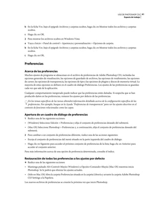 USO DE PHOTOSHOP CS5 41
                                                                                                        Espacio de trabajo



b En la ficha Ver, bajo el epígrafe Archivos y carpetas ocultos, haga clic en Mostrar todos los archivos y carpetas
   ocultos.
c Haga clic en OK.
2 Para mostrar los archivos ocultos en Windows Vista:
a Vaya a Inicio > Panel de control > Apariencia y personalización > Opciones de carpeta.
b En la ficha Ver, bajo el epígrafe Archivos y carpetas ocultos, haga clic en Mostrar todos los archivos y carpetas
   ocultos.
c Haga clic en OK.


Preferencias

Acerca de las preferencias
Muchos ajustes de programa se almacenan en el archivo de preferencias de Adobe Photoshop CS5, incluidas las
opciones generales de visualización, las opciones de guardado de archivos, las opciones de rendimiento, las opciones
de cursor, las opciones de transparencia, las opciones de tipo y las opciones de plugins y discos de memoria virtual. La
mayoría de estas opciones se definen en el cuadro de diálogo Preferencias. Los ajustes de las preferencias se guardan
cada vez que sale de la aplicación.
Cualquier comportamiento inesperado puede indicar que las preferencias están dañadas. Si sospecha que se han
producido daños en las preferencias, restaure los ajustes por defecto de las preferencias.
   En los temas específicos de las tareas obtendrá información detallada acerca de la configuración específica de las
   preferencias. Por ejemplo, busque en la Ayuda "Preferencias de transparencia" para ver los ajustes descritos en el
contexto de funciones relacionadas como las capas.

Apertura de un cuadro de diálogo de preferencias
1 Realice una de las siguientes acciones:
• (Windows) Seleccione Edición > Preferencias y elija el conjunto de preferencias deseado del submenú.
• (Mac OS) Seleccione Photoshop > Preferencias y, a continuación, elija el conjunto de preferencias deseado del
  submenú.
2 Para cambiar a un conjunto de preferencias diferente, realice una de las acciones siguientes:
• Escoja el conjunto de preferencias del menú situado en la parte izquierda del cuadro de diálogo.
• Haga clic en Siguiente para acceder al próximo conjunto de preferencias de la lista; haga clic en Anterior para
  acceder al conjunto anterior.
Para más información acerca de una opción de preferencia determinada, consulte el índice.

Restauración de todas las preferencias a los ajustes por defecto
❖ Realice una de las siguientes acciones:

• Mantenga pulsado Alt+Control+Mayús (Windows) u Opción+Comando+Mayús (Mac OS) mientras inicia
  Photoshop. Se le pedirá que elimine los ajustes actuales.
• (Sólo en Mac OS) Abra la carpeta Preferencias situada en la carpeta Librería y arrastre la carpeta Adobe Photoshop
  CS3 Settings a la Papelera.
Los nuevos archivos de preferencias se crearán la próxima vez que inicie Photoshop.
 